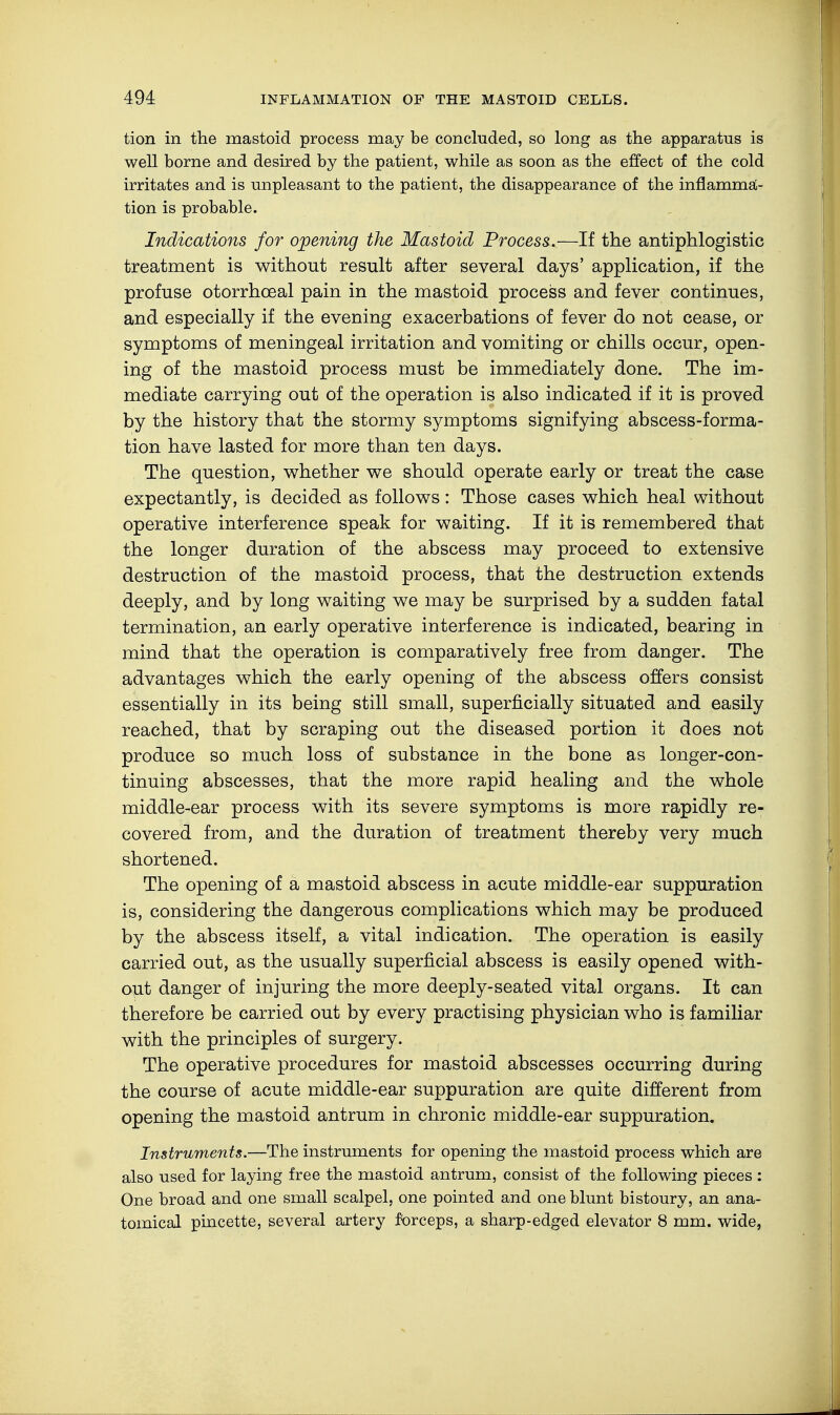 tion in the mastoid process may be concluded, so long as the apparatus is well borne and desired by the patient, while as soon as the effect of the cold irritates and is unpleasant to the patient, the disappearance of the inflamma- tion is probable. Indications for opening the Mastoid Process.—If the antiphlogistic treatment is without result after several days' application, if the profuse otorrhceal pain in the mastoid process and fever continues, and especially if the evening exacerbations of fever do not cease, or symptoms of meningeal irritation and vomiting or chills occur, open- ing of the mastoid process must be immediately done. The im- mediate carrying out of the operation is also indicated if it is proved by the history that the stormy symptoms signifying abscess-forma- tion have lasted for more than ten days. The question, whether we should operate early or treat the case expectantly, is decided as follows: Those cases which heal without operative interference speak for waiting. If it is remembered that the longer duration of the abscess may proceed to extensive destruction of the mastoid process, that the destruction extends deeply, and by long waiting we may be surprised by a sudden fatal termination, an early operative interference is indicated, bearing in mind that the operation is comparatively free from danger. The advantages which the early opening of the abscess offers consist essentially in its being still small, superficially situated and easily reached, that by scraping out the diseased portion it does not produce so much loss of substance in the bone as longer-con- tinuing abscesses, that the more rapid healing and the whole middle-ear process with its severe symptoms is more rapidly re- covered from, and the duration of treatment thereby very much shortened. The opening of ä mastoid abscess in acute middle-ear suppuration is, considering the dangerous complications which may be produced by the abscess itself, a vital indication. The operation is easily carried out, as the usually superficial abscess is easily opened with- out danger of injuring the more deeply-seated vital organs. It can therefore be carried out by every practising physician who is familiar with the principles of surgery. The operative procedures for mastoid abscesses occurring during the course of acute middle-ear suppuration are quite different from opening the mastoid antrum in chronic middle-ear suppuration. Instruments.—The instruments for opening the mastoid process which are also used for laying free the mastoid antrum, consist of the following pieces : One broad and one small scalpel, one pointed and one blunt bistoury, an ana- tomical pincette, several artery forceps, a sharp-edged elevator 8 mm. wide,