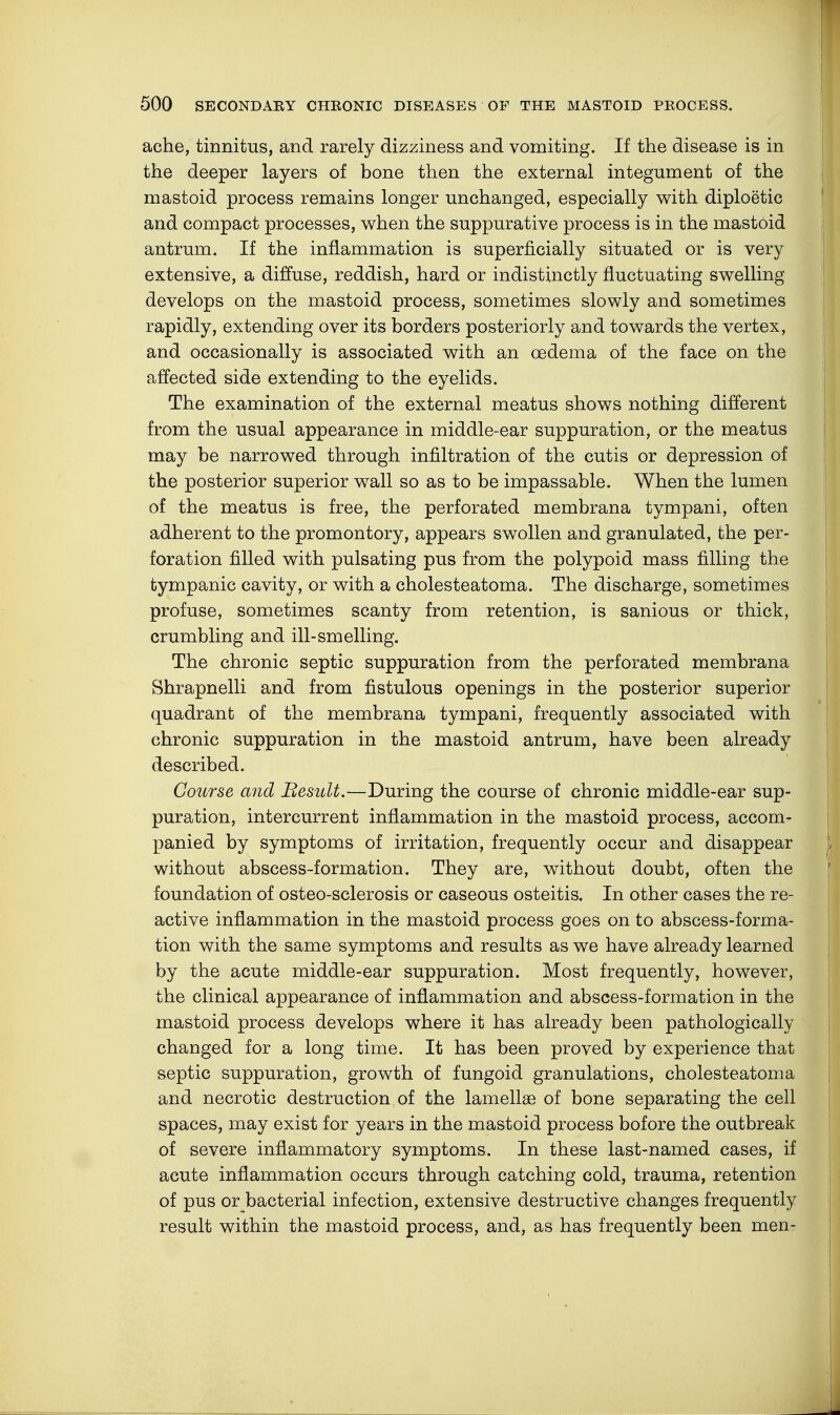 ache, tinnitus, and rarely dizziness and vomiting. If the disease is in the deeper layers of bone then the external integument of the mastoid process remains longer unchanged, especially with diploetic and compact processes, when the suppurative process is in the mastoid antrum. If the inflammation is superficially situated or is very extensive, a diffuse, reddish, hard or indistinctly fluctuating swelling develops on the mastoid process, sometimes slowly and sometimes rapidly, extending over its borders posteriorly and towards the vertex, and occasionally is associated with an oedema of the face on the affected side extending to the eyelids. The examination of the external meatus shows nothing different from the usual appearance in middle-ear suppuration, or the meatus may be narrowed through infiltration of the cutis or depression of the posterior superior wall so as to be impassable. When the lumen of the meatus is free, the perforated membrana tympani, often adherent to the promontory, appears swollen and granulated, the per- foration filled with pulsating pus from the polypoid mass filling the tympanic cavity, or with a cholesteatoma. The discharge, sometimes profuse, sometimes scanty from retention, is sanious or thick, crumbling and ill-smelling. The chronic septic suppuration from the perforated membrana Shrapnelli and from fistulous openings in the posterior superior quadrant of the membrana tympani, frequently associated with chronic suppuration in the mastoid antrum, have been already described. Course and Result.—During the course of chronic middle-ear sup- puration, intercurrent inflammation in the mastoid process, accom- panied by symptoms of irritation, frequently occur and disappear without abscess-formation. They are, without doubt, often the foundation of osteo-sclerosis or caseous osteitis. In other cases the re- active inflammation in the mastoid process goes on to abscess-forma- tion with the same symptoms and results as we have already learned by the acute middle-ear suppuration. Most frequently, however, the clinical appearance of inflammation and abscess-formation in the mastoid process develops where it has already been pathologically changed for a long time. It has been proved by experience that septic suppuration, growth of fungoid granulations, cholesteatoma and necrotic destruction of the lamellae of bone separating the cell spaces, may exist for years in the mastoid process bofore the outbreak of severe inflammatory symptoms. In these last-named cases, if acute inflammation occurs through catching cold, trauma, retention of pus or bacterial infection, extensive destructive changes frequently result within the mastoid process, and, as has frequently been men-