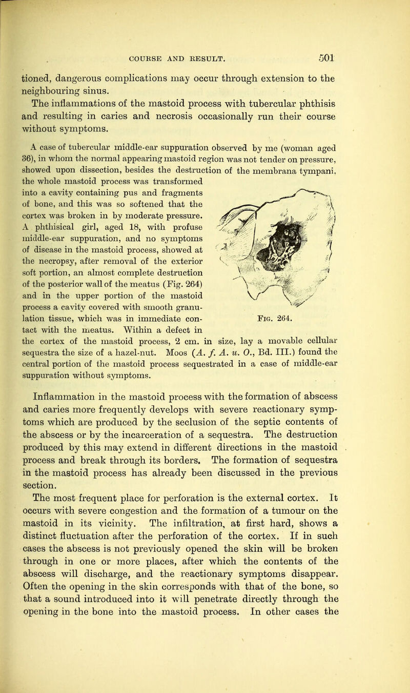 tioned, dangerous complications may occur through extension to the neighbouring sinus. The inflammations of the mastoid process with tubercular phthisis and resulting in caries and necrosis occasionally run their course without symptoms. A case of tubercular middle-ear suppuration observed by me (woman aged 36), in whom the normal appearing mastoid region was not tender on pressure, showed upon dissection, besides the destruction of the membrana tympani. the whole mastoid process was transformed into a cavity containing pus and fragments of bone, and this was so softened that the cortex was broken in by moderate pressure. A phthisical girl, aged 18, with profuse middle-ear suppuration, and no symptoms of disease in the mastoid process, showed at the necropsy, affcer removal of the exterior soft portion, an almost complete destruction of the posterior wall of the meatus (Fig. 264) and in the upper portion of the mastoid process a cavity covered with smooth granu- lation tissue, which was in immediate con- tact with the meatus. Within a defect in the cortex of the mastoid process, 2 cm. in size, lay a movable cellular sequestra the size of a hazel-nut. Moos (A. f. A. u. 0., Bd. III.) found the central portion of the mastoid process sequestrated in a case of middle-ear suppuration without symptoms. Inflammation in the mastoid process with the formation of abscess and caries more frequently develops with severe reactionary symp- toms which are produced by the seclusion of the septic contents of the abscess or by the incarceration of a sequestra. The destruction produced by this may extend in different directions in the mastoid process and break through its borders. The formation of sequestra in the mastoid process has already been discussed in the previous section. The most frequent place for perforation is the external cortex. It occurs with severe congestion and the formation of a tumour on the mastoid in its vicinity. The infiltration, at first hard, shows a distinct fluctuation after the perforation of the cortex. If in such cases the abscess is not previously opened the skin will be broken through in one or more places, after which the contents of the abscess will discharge, and the reactionary symptoms disappear. Often the opening in the skin corresponds with that of the bone, so that a sound introduced into it will penetrate directly through the opening in the bone into the mastoid process. In other cases the