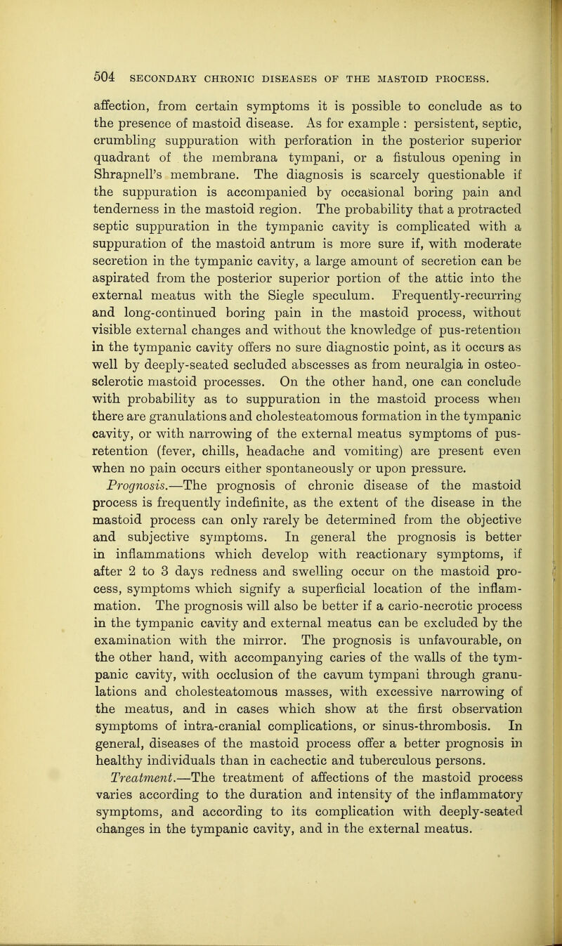 affection, from certain symptoms it is possible to conclude as to the presence of mastoid disease. As for example : persistent, septic, crumbling suppuration with perforation in the posterior superior quadrant of the membrana tympani, or a fistulous opening in Shrapnell's membrane. The diagnosis is scarcely questionable if the suppuration is accompanied by occasional boring pain and tenderness in the mastoid region. The probability that a protracted septic suppuration in the tympanic cavity is complicated with a suppuration of the mastoid antrum is more sure if, with moderate secretion in the tympanic cavity, a large amount of secretion can be aspirated from the posterior superior portion of the attic into the external meatus with the Siegle speculum. Frequently-recurring and long-continued boring pain in the mastoid process, without visible external changes and without the knowledge of pus-retention in the tympanic cavity offers no sure diagnostic point, as it occurs as well by deeply-seated secluded abscesses as from neuralgia in osteo- sclerotic mastoid processes. On the other hand, one can conclude with probability as to suppuration in the mastoid process when there are granulations and cholesteatomous formation in the tympanic cavity, or with narrowing of the external meatus symptoms of pus- retention (fever, chills, headache and vomiting) are present even when no pain occurs either spontaneously or upon pressure. Prognosis.—The prognosis of chronic disease of the mastoid process is frequently indefinite, as the extent of the disease in the mastoid process can only rarely be determined from the objective and subjective symptoms. In general the prognosis is better in inflammations which develop with reactionary symptoms, if after 2 to 3 days redness and swelling occur on the mastoid pro- cess, symptoms which signify a superficial location of the inflam- mation. The prognosis will also be better if a cario-necrotic process in the tympanic cavity and external meatus can be excluded by the examination with the mirror. The prognosis is unfavourable, on the other hand, with accompanying caries of the walls of the tym- panic cavity, with occlusion of the cavum tympani through granu- lations and cholesteatomous masses, with excessive narrowing of the meatus, and in cases which show at the first observation symptoms of intra-cranial complications, or sinus-thrombosis. In general, diseases of the mastoid process offer a better prognosis in healthy individuals than in cachectic and tuberculous persons. Treatment.—The treatment of affections of the mastoid process varies according to the duration and intensity of the inflammatory symptoms, and according to its complication with deeply-seated changes in the tympanic cavity, and in the external meatus.