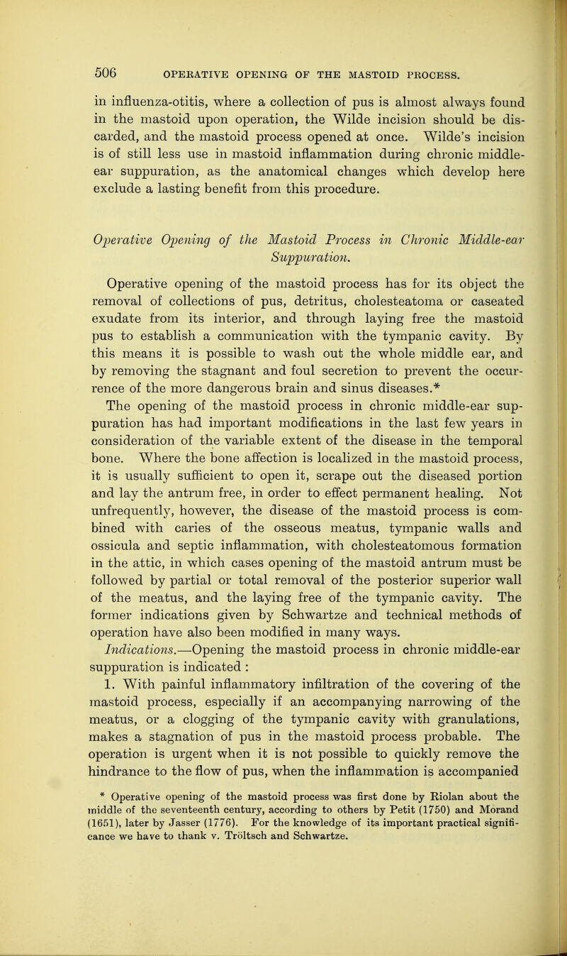 in influenza-otitis, where a collection of pus is almost always found in the mastoid upon operation, the Wilde incision should be dis- carded, and the mastoid process opened at once. Wilde's incision is of still less use in mastoid inflammation during chronic middle- ear suppuration, as the anatomical changes which develop here exclude a lasting benefit from this procedure. Operative Opening of the Mastoid Process in Chronic Middle-ear Suppuration. Operative opening of the mastoid process has for its object the removal of collections of pus, detritus, cholesteatoma or caseated exudate from its interior, and through laying free the mastoid pus to establish a communication with the tympanic cavity. By this means it is possible to wash out the whole middle ear, and by removing the stagnant and foul secretion to prevent the occur- rence of the more dangerous brain and sinus diseases.* The opening of the mastoid process in chronic middle-ear sup- puration has had important modifications in the last few years in consideration of the variable extent of the disease in the temporal bone. Where the bone affection is localized in the mastoid process, it is usually sufficient to open it, scrape out the diseased portion and lay the antrum free, in order to effect permanent healing. Not unfrequently, however, the disease of the mastoid process is com- bined with caries of the osseous meatus, tympanic walls and ossicula and septic inflammation, with cholesteatomous formation in the attic, in which cases opening of the mastoid antrum must be followed by partial or total removal of the posterior superior wall of the meatus, and the laying free of the tympanic cavity. The former indications given by Schwartze and technical methods of operation have also been modified in many ways. Indications.—Opening the mastoid process in chronic middle-ear suppuration is indicated : 1. With painful inflammatory infiltration of the covering of the mastoid process, especially if an accompanying narrowing of the meatus, or a clogging of the tympanic cavity with granulations, makes a stagnation of pus in the mastoid process probable. The operation is urgent when it is not possible to quickly remove the hindrance to the flow of pus, when the inflammation is accompanied * Operative opening of the mastoid process was first done by Riolan about the middle of the seventeenth century, according to others by Petit (1750) and Morand (1651), later by Jasser (1776). For the knowledge of its important practical signifi- cance we have to thank v. Tröltsch and Schwartze.