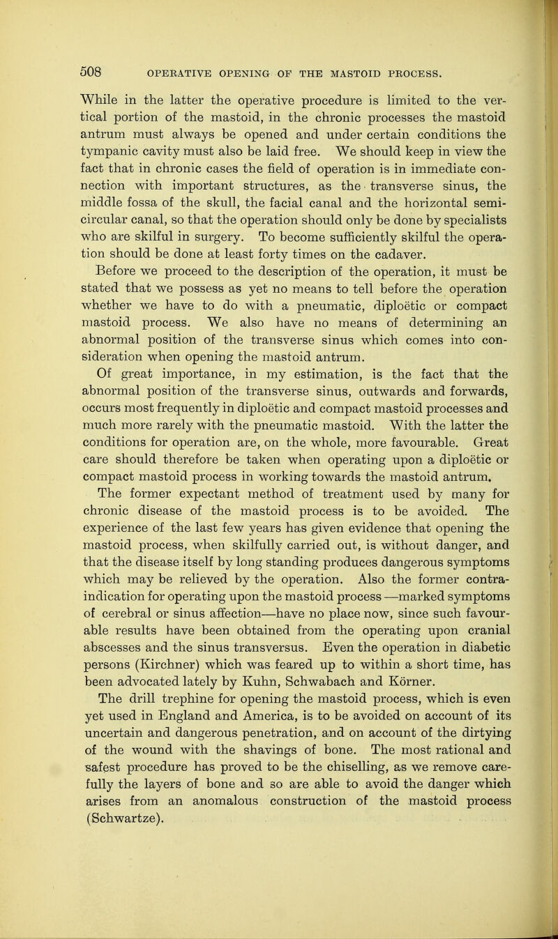 While in the latter the operative procedure is limited to the ver- tical portion of the mastoid, in the chronic processes the mastoid antrum must always be opened and under certain conditions the tympanic cavity must also be laid free. We should keep in view the fact that in chronic cases the field of operation is in immediate con- nection with important structures, as the • transverse sinus, the middle fossa of the skull, the facial canal and the horizontal semi- circular canal, so that the operation should only be done by specialists who are skilful in surgery. To become sufficiently skilful the opera- tion should be done at least forty times on the cadaver. Before we proceed to the description of the operation, it must be stated that we possess as yet no means to tell before the operation whether we have to do with a pneumatic, diploetic or compact mastoid process. We also have no means of determining an abnormal position of the transverse sinus which comes into con- sideration when opening the mastoid antrum. Of great importance, in my estimation, is the fact that the abnormal position of the transverse sinus, outwards and forwards, occurs most frequently in diploetic and compact mastoid processes and much more rarely with the pneumatic mastoid. With the latter the conditions for operation are, on the whole, more favourable. Great care should therefore be taken when operating upon a diploetic or compact mastoid process in working towards the mastoid antrum. The former expectant method of treatment used by many for chronic disease of the mastoid process is to be avoided. The experience of the last few years has given evidence that opening the mastoid process, when skilfully carried out, is without danger, and that the disease itself by long standing produces dangerous symptoms which may be relieved by the operation. Also the former contra- indication for operating upon the mastoid process —marked symptoms of cerebral or sinus affection—have no place now, since such favour- able results have been obtained from the operating upon cranial abscesses and the sinus transversus. Even the operation in diabetic persons (Kirchner) which was feared up to within a short time, has been advocated lately by Kuhn, Schwabach and Körner. The drill trephine for opening the mastoid process, which is even yet used in England and America, is to be avoided on account of its uncertain and dangerous penetration, and on account of the dirtying of the wound with the shavings of bone. The most rational and safest procedure has proved to be the chiselling, as we remove care- fully the layers of bone and so are able to avoid the danger which arises from an anomalous construction of the mastoid process (Schwartze).
