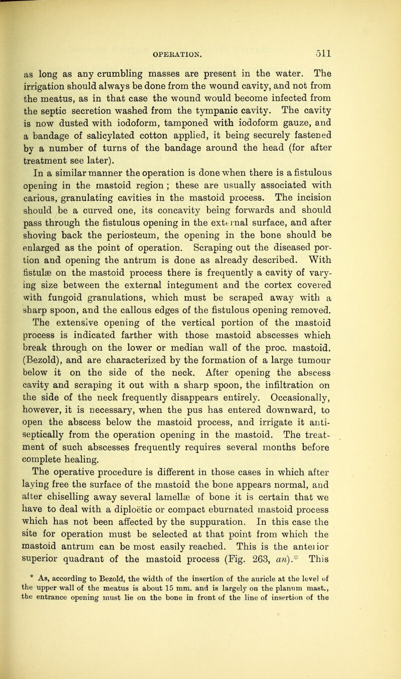 as long as any crumbling masses are present in the water. The irrigation should always be done from the wound cavity, and not from the meatus, as in that case the wound would become infected from the septic secretion washed from the tympanic cavity. The cavity is now dusted with iodoform, tamponed with iodoform gauze, and a bandage of salicylated cotton applied, it being securely fastened by a number of turns of the bandage around the head (for after treatment see later). In a similar manner the operation is done when there is a fistulous opening in the mastoid region ; these are usually associated with carious, granulating cavities in the mastoid process. The incision should be a curved one, its concavity being forwards and should pass through the fistulous opening in the external surface, and after shoving back the periosteum, the opening in the bone should be enlarged as the point of operation. Scraping out the diseased por- tion and opening the antrum is done as already described. With fistulae on the mastoid process there is frequently a cavity of vary- ing size between the external integument and the cortex covered with fungoid granulations, which must be scraped away with a sharp spoon, and the callous edges of the fistulous opening removed. The extensive opening of the vertical portion of the mastoid process is indicated farther with those mastoid abscesses which break through on the lower or median wall of the proc. mastoid. (Bezold), and are characterized by the formation of a large tumour below it on the side of the neck. After opening the abscess cavity and scraping it out with a sharp spoon, the infiltration on the side of the neck frequently disappears entirely. Occasionally, however, it is necessary, when the pus has entered downward, to open the abscess below the mastoid process, and irrigate it anti- septically from the operation opening in the mastoid. The treat- ment of such abscesses frequently requires several months before complete healing. The operative procedure is different in those cases in which after laying free the surface of the mastoid the bone appears normal, and aiter chiselling away several lamellae of bone it is certain that we have to deal with a diploetic or compact eburnated mastoid process which has not been affected by the suppuration. In this case the site for operation must be selected at that point from which the mastoid antrum can be most easily reached. This is the antenor superior quadrant of the mastoid process (Fig. 263, an)* This * As, according to Bezold, the width of the insertion of the auricle at the level of the upper wall of the meatus is about 15 mm. and is largely on the planum mast., the entrance opening must lie on the bone in front of the line of insertion of the