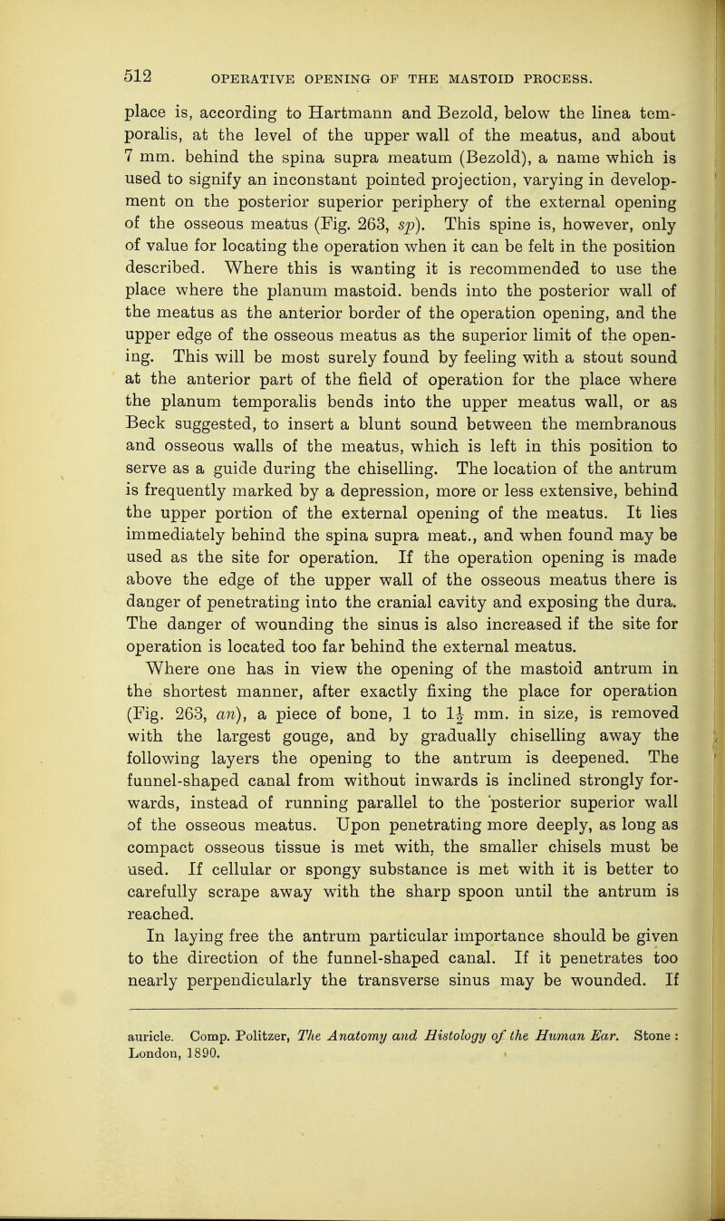 place is, according to Hartmann and Bezold, below the linea tem- poralis, at the level of the upper wall of the meatus, and about 7 mm. behind the spina supra meatum (Bezold), a name which is used to signify an inconstant pointed projection, varying in develop- ment on the posterior superior periphery of the external opening of the osseous meatus (Fig. 263, sp). This spine is, however, only of value for locating the operation when it can be felt in the position described. Where this is wanting it is recommended to use the place where the planum mastoid, bends into the posterior wall of the meatus as the anterior border of the operation opening, and the upper edge of the osseous meatus as the superior limit of the open- ing. This will be most surely found by feeling with a stout sound at the anterior part of the field of operation for the place where the planum temporalis bends into the upper meatus wall, or as Beck suggested, to insert a blunt sound between the membranous and osseous walls of the meatus, which is left in this position to serve as a guide during the chiselling. The location of the antrum is frequently marked by a depression, more or less extensive, behind the upper portion of the external opening of the meatus. It lies immediately behind the spina supra meat., and when found may be used as the site for operation. If the operation opening is made above the edge of the upper wall of the osseous meatus there is danger of penetrating into the cranial cavity and exposing the dura. The danger of wounding the sinus is also increased if the site for operation is located too far behind the external meatus. Where one has in view the opening of the mastoid antrum in the shortest manner, after exactly fixing the place for operation (Fig. 263, an), a piece of bone, 1 to mm. in size, is removed with the largest gouge, and by gradually chiselling away the following layers the opening to the antrum is deepened. The funnel-shaped canal from without inwards is inclined strongly for- wards, instead of running parallel to the 'posterior superior wall of the osseous meatus. Upon penetrating more deeply, as long as compact osseous tissue is met with, the smaller chisels must be used. If cellular or spongy substance is met with it is better to carefully scrape away with the sharp spoon until the antrum is reached. In laying free the antrum particular importance should be given to the direction of the funnel-shaped canal. If it penetrates too nearly perpendicularly the transverse sinus may be wounded. If auricle. Comp. Politzer, The Anatomy and Histology of the Human Ear. Stone : London, 1890.