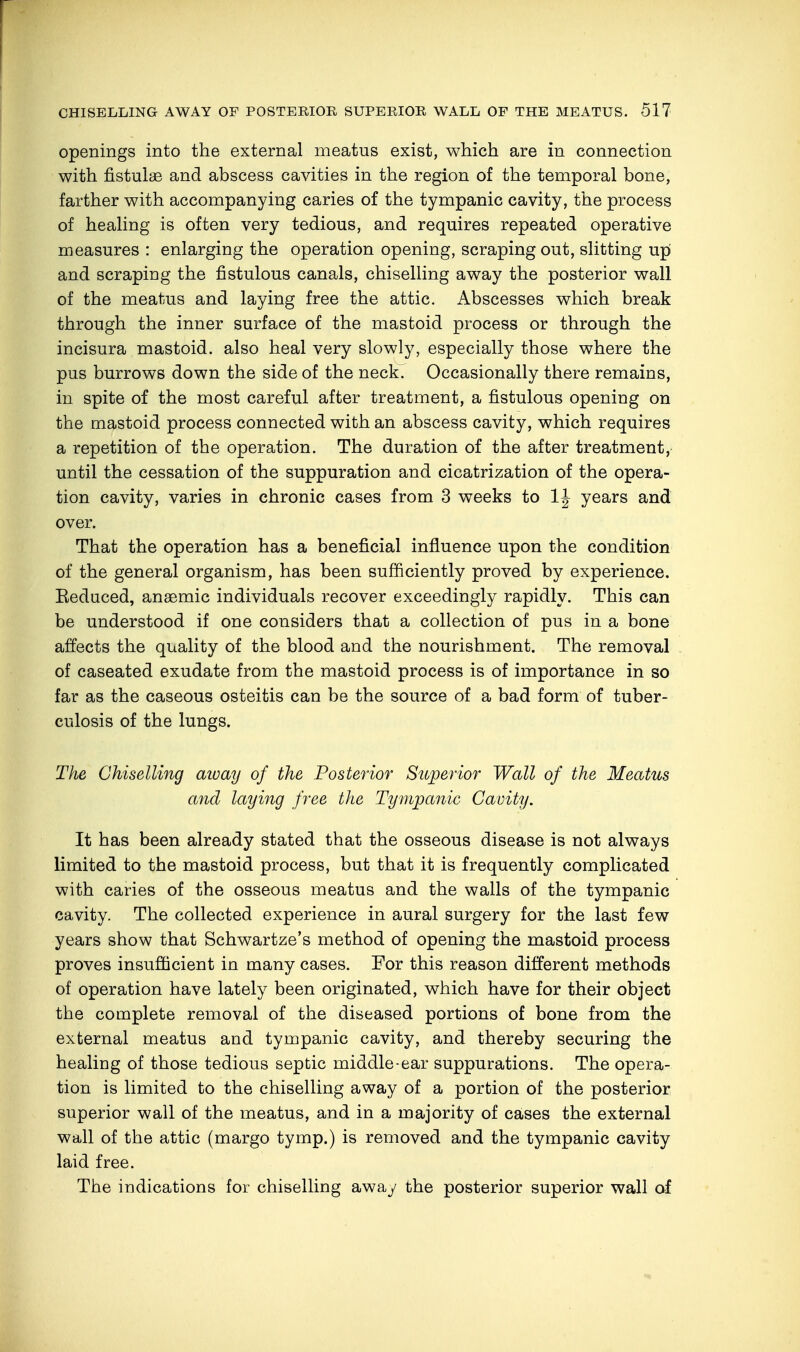 openings into the external meatus exist, which are in connection with fistulas and abscess cavities in the region of the temporal bone, farther with accompanying caries of the tympanic cavity, the process of healing is often very tedious, and requires repeated operative measures : enlarging the operation opening, scraping out, slitting urj and scraping the fistulous canals, chiselling away the posterior wall of the meatus and laying free the attic. Abscesses which break through the inner surface of the mastoid process or through the incisura mastoid, also heal very slowly, especially those where the pus burrows down the side of the neck. Occasionally there remains, in spite of the most careful after treatment, a fistulous opening on the mastoid process connected with an abscess cavity, which requires a repetition of the operation. The duration of the after treatment, until the cessation of the suppuration and cicatrization of the opera- tion cavity, varies in chronic cases from 3 weeks to years and over. That the operation has a beneficial influence upon the condition of the general organism, has been sufficiently proved by experience. Eeduced, anaemic individuals recover exceedingly rapidly. This can be understood if one considers that a collection of pus in a bone affects the quality of the blood and the nourishment. The removal of caseated exudate from the mastoid process is of importance in so far as the caseous osteitis can be the source of a bad form of tuber- culosis of the lungs. The Chiselling aivay of the Posterior Superior Wall of the Meatus and laying free the Tympanic Cavity. It has been already stated that the osseous disease is not always limited to the mastoid process, but that it is frequently complicated with caries of the osseous meatus and the walls of the tympanic cavity. The collected experience in aural surgery for the last few years show that Schwartze's method of opening the mastoid process proves insufficient in many cases. For this reason different methods of operation have lately been originated, which have for their object the complete removal of the diseased portions of bone from the external meatus and tympanic cavity, and thereby securing the healing of those tedious septic middle-ear suppurations. The opera- tion is limited to the chiselling away of a portion of the posterior superior wall of the meatus, and in a majority of cases the external wall of the attic (margo tymp.) is removed and the tympanic cavity laid free. The indications for chiselling away the posterior superior wall of