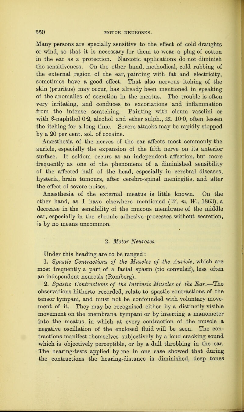 Many persons are specially sensitive to the effect of cold draughts or wind, so that it is necessary for them to wear a plug of cotton in the ear as a protection. Narcotic applications do not diminish the sensitiveness. On the other hand, methodical, cold rubbing of the external region of the ear, painting with fat and electricity, sometimes have a good effect. That also nervous itching of the skin (pruritus) may occur, has already been mentioned in speaking of the anomalies of secretion in the meatus. The trouble is often very irritating, and conduces to excoriations and inflammation from the intense scratching. Painting with oleum vaselini or with /3-naphthol 0*2, alcohol and ether sulph., ää. 10*0, often lessen the itching for a long time. Severe attacks may be rapidly stopped by a 20 per cent. sol. of cocaine. Anaesthesia of the nerves of the ear affects most commonly the auricle, especially the expansion of the fifth nerve on its anterior surface. It seldom occurs as an independent affection, but more frequently as one of the phenomena of a diminished sensibility of the affected half of the head, especially in cerebral diseases, hysteria, brain tumours, after cerebro-spinal meningitis, and after the effect of severe noises. Anaesthesia of the external meatus is little known. On the other hand, as I have elsewhere mentioned (W. m. W., 1863), a decrease in the sensibility of the mucous membrane of the middle ear, especially in the chronic adhesive processes without secretion, is by no means uncommon. 2. Motor Neuroses. Under this heading are to be ranged: 1. Spastic Contractions of the Muscles of the Auricle, which are most frequently a part of a facial spasm (tic convulsif), less often an independent neurosis (Romberg). 2. Spastic Contractions of the Intrinsic Muscles of the Ear.—The observations hitherto recorded, relate to spastic contractions of the tensor tympani, and must not be confounded with voluntary move- ment of it. They may be recognised either by a distinctly visible movement on the membrana tympani or by inserting a manometer into the meatus, in which at every contraction of the muscle a negative oscillation of the enclosed fluid will be seen. The con- tractions manifest themselves subjectively by a loud cracking sound which is objectively perceptible, or by a dull throbbing in the ear. The hearing-tests applied by me in one case showed that during the contractions the hearing-distance is diminished, deep tones