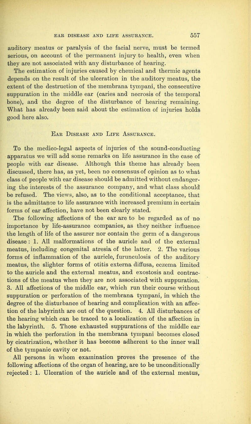 auditory meatus or paralysis of the facial nerve, must be termed serious, on account of the permanent injury to health, even when they are not associated with any disturbance of hearing. The estimation of injuries caused by chemical and thermic agents depends on the result of the ulceration in the auditory meatus, the extent of the destruction of the membrana tympani, the consecutive suppuration in the middle ear (caries and necrosis of the temporal bone), and the degree of the disturbance of hearing remaining. What has already been said about the estimation of injuries holds good here also. Ear Disease and Life Assurance. To the medico-legal aspects of injuries of the sound-conducting apparatus we will add some remarks on life assurance in the case of people with ear disease. Although this theme has already been discussed, there has, as yet, been no consensus of opinion as to what class of people with ear disease should be admitted without endanger- ing the interests of the assurance company, and what class should be refused. The views, also, as to the conditional acceptance, that is the admittance to life assurance with increased premium in certain forms of ear affection, have not been clearly stated. The following affections of the ear are to be regarded as of no importance by life-assurance companies, as they neither influence the length of life of the assurer nor contain the germ of a dangerous disease : 1. All malformations of the auricle and of the external meatus, including congenital atresia of the latter. 2. The various forms of inflammation of the auricle, furunculosis of the auditory meatus, the slighter forms of otitis externa diffusa, eczema limited to the auricle and the external meatus, and exostosis and contrac- tions of the meatus when they are not associated with suppuration. 3. All affections of the middle ear, which run their course without suppuration or perforation of the membrana tympani, in which the degree of the disturbance of hearing and complication with an affec- tion of the labyrinth are out of the question. 4. All disturbances of the hearing which can be traced to a localization of the affection in the labyrinth. 5. Those exhausted suppurations of the middle ear in which the perforation in the membrana tympani becomes closed by cicatrization, whether it has become adherent to the inner wall of the tympanic cavity or not. All persons in whom examination proves the presence of the following affections of the organ of hearing, are to be unconditionally rejected: 1. Ulceration of the auricle and of the external meatus,