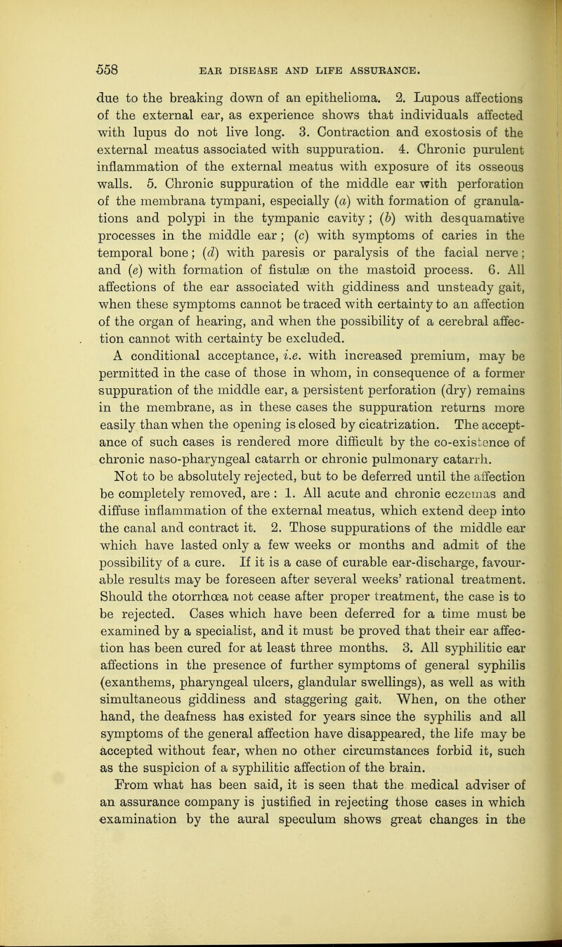 due to the breaking down of an epithelioma. 2. Lupous affections of the external ear, as experience shows that individuals affected with lupus do not live long. 3. Contraction and exostosis of the external meatus associated with suppuration. 4. Chronic purulent inflammation of the external meatus with exposure of its osseous walls. 5. Chronic suppuration of the middle ear with perforation of the membrana tympani, especially (a) with formation of granula- tions and polypi in the tympanic cavity; (b) with desquamative processes in the middle ear; (c) with symptoms of caries in the temporal bone; (d) with paresis or paralysis of the facial nerve; and (e) with formation of fistulae on the mastoid process. 6. All affections of the ear associated with giddiness and unsteady gait, when these symptoms cannot be traced with certainty to an affection of the organ of hearing, and when the possibility of a cerebral affec- tion cannot with certainty be excluded. A conditional acceptance, i.e. with increased premium, may be permitted in the case of those in whom, in consequence of a former suppuration of the middle ear, a persistent perforation (dry) remains in the membrane, as in these cases the suppuration returns more easily than when the opening is closed by cicatrization. The accept- ance of such cases is rendered more difficult by the co-existence of chronic naso-pharyngeal catarrh or chronic pulmonary catarrh. Not to be absolutely rejected, but to be deferred until the affection be completely removed, are : 1. All acute and chronic eczemas and diffuse inflammation of the external meatus, which extend deep into the canal and contract it. 2. Those suppurations of the middle ear which have lasted only a few weeks or months and admit of the possibility of a cure. If it is a case of curable ear-discharge, favour- able results may be foreseen after several weeks' rational treatment. Should the otorrhcea not cease after proper treatment, the case is to be rejected. Cases which have been deferred for a time must be examined by a specialist, and it must be proved that their ear affec- tion has been cured for at least three months. 3. All syphilitic ear affections in the presence of further symptoms of general syphilis (exanthems, pharyngeal ulcers, glandular swellings), as well as with simultaneous giddiness and staggering gait. When, on the other hand, the deafness has existed for years since the syphilis and all symptoms of the general affection have disappeared, the life may be accepted without fear, when no other circumstances forbid it, such as the suspicion of a syphilitic affection of the brain. From what has been said, it is seen that the medical adviser of an assurance company is justified in rejecting those cases in which examination by the aural speculum shows great changes in the