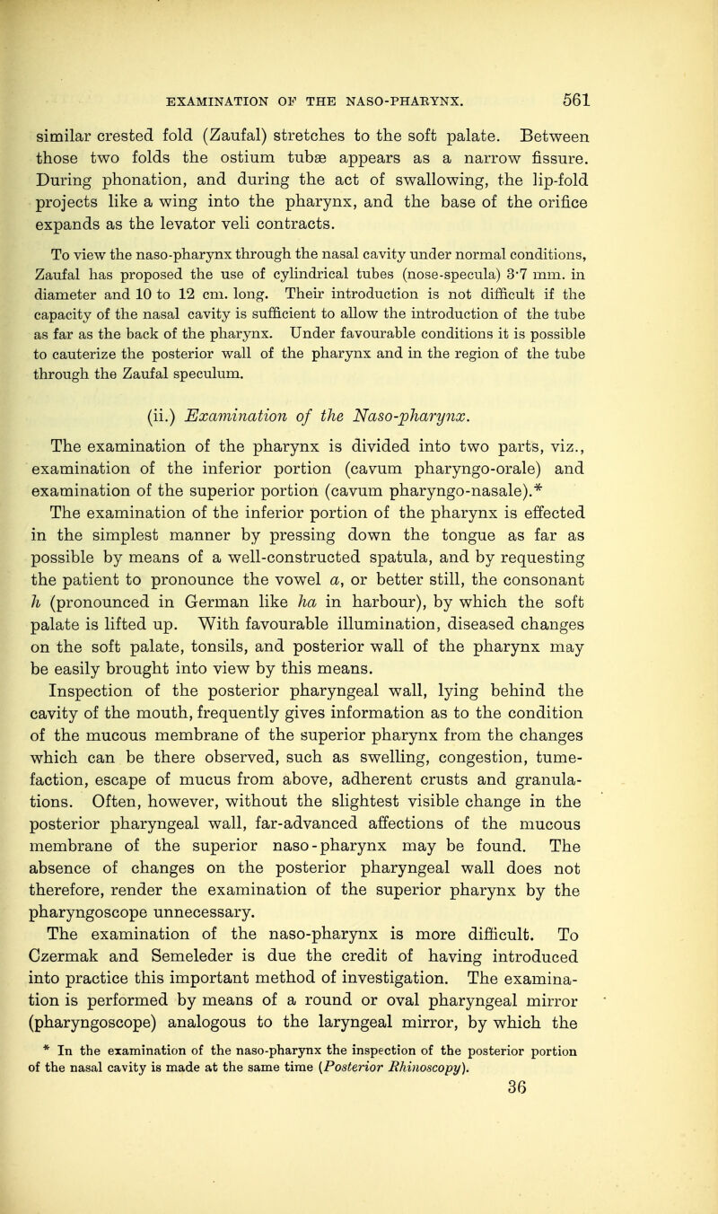 similar crested fold (Zaufal) stretches to the soft palate. Between those two folds the ostium tubae appears as a narrow fissure. During phonation, and during the act of swallowing, the lip-fold projects like a wing into the pharynx, and the base of the orifice expands as the levator veli contracts. To view the naso-pharynx through the nasal cavity under normal conditions, Zaufal has proposed the use of cylindrical tubes (nose-specula) 3-7 mm. in diameter and 10 to 12 cm. long. Their introduction is not difficult if the capacity of the nasal cavity is sufficient to allow the introduction of the tube as far as the back of the pharynx. Under favourable conditions it is possible to cauterize the posterior wall of the pharynx and in the region of the tube through the Zaufal speculum. (ii.) Examination of the Naso-pharynx. The examination of the pharynx is divided into two parts, viz., examination of the inferior portion (cavum pharyngo-orale) and examination of the superior portion (cavum pharyngo-nasale).* The examination of the inferior portion of the pharynx is effected in the simplest manner by pressing down the tongue as far as possible by means of a well-constructed spatula, and by requesting the patient to pronounce the vowel a, or better still, the consonant h (pronounced in German like ha in harbour), by which the soft palate is lifted up. With favourable illumination, diseased changes on the soft palate, tonsils, and posterior wall of the pharynx may be easily brought into view by this means. Inspection of the posterior pharyngeal wall, lying behind the cavity of the mouth, frequently gives information as to the condition of the mucous membrane of the superior pharynx from the changes which can be there observed, such as swelling, congestion, tume- faction, escape of mucus from above, adherent crusts and granula- tions. Often, however, without the slightest visible change in the posterior pharyngeal wall, far-advanced affections of the mucous membrane of the superior naso-pharynx may be found. The absence of changes on the posterior pharyngeal wall does not therefore, render the examination of the superior pharynx by the pharyngoscope unnecessary. The examination of the naso-pharynx is more difficult. To Czermak and Semeleder is due the credit of having introduced into practice this important method of investigation. The examina- tion is performed by means of a round or oval pharyngeal mirror (pharyngoscope) analogous to the laryngeal mirror, by which the * In the examination of the naso-pharynx the inspection of the posterior portion of the nasal cavity is made at the same time [Posterior Rhinoscopy). 36