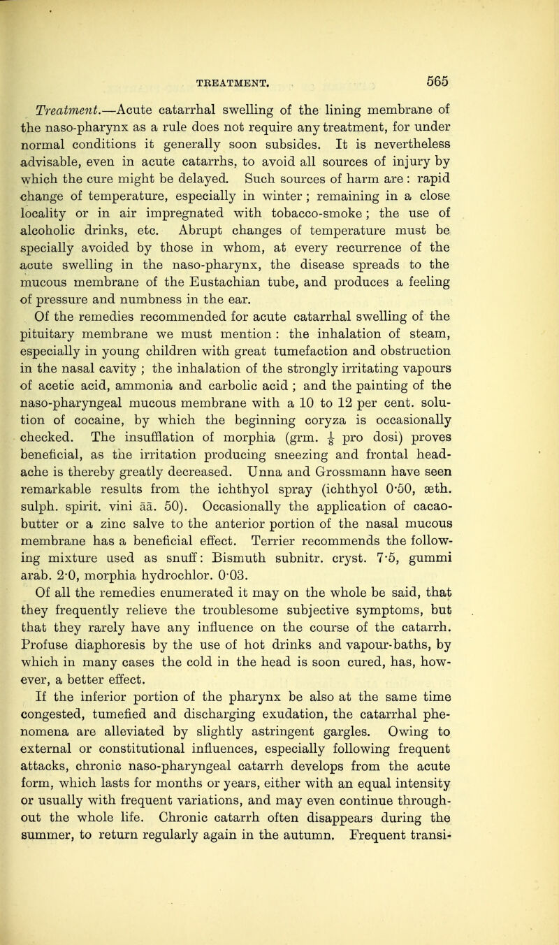 Treatment.—Acute catarrhal swelling of the lining membrane of the naso-pharynx as a rule does not require any treatment, for under normal conditions it generally soon subsides. It is nevertheless advisable, even in acute catarrhs, to avoid all sources of injury by which the cure might be delayed. Such sources of harm are : rapid change of temperature, especially in winter ; remaining in a close locality or in air impregnated with tobacco-smoke; the use of alcoholic drinks, etc. Abrupt changes of temperature must be specially avoided by those in whom, at every recurrence of the acute swelling in the naso-pharynx, the disease spreads to the mucous membrane of the Eustachian tube, and produces a feeling of pressure and numbness in the ear. Of the remedies recommended for acute catarrhal swelling of the pituitary membrane we must mention : the inhalation of steam, especially in young children with great tumefaction and obstruction in the nasal cavity ; the inhalation of the strongly irritating vapours of acetic acid, ammonia and carbolic acid ; and the painting of the naso-pharyngeal mucous membrane with a 10 to 12 per cent, solu- tion of cocaine, by which the beginning coryza is occasionally checked. The insufflation of morphia (grm. £ pro dosi) proves beneficial, as the irritation producing sneezing and frontal head- ache is thereby greatly decreased. Unna and Grossmann have seen remarkable results from the ichthyol spray (ichthyol 0*50, seth. sulph. spirit, vini ää. 50). Occasionally the application of cacao- butter or a zinc salve to the anterior portion of the nasal mucous membrane has a beneficial effect. Terrier recommends the follow- ing mixture used as snuff: Bismuth subnitr. cryst. 7*5, gummi arab. 2-0, morphia hydrochlor. 0-03. Of all the remedies enumerated it may on the whole be said, that they frequently relieve the troublesome subjective symptoms, but that they rarely have any influence on the course of the catarrh. Profuse diaphoresis by the use of hot drinks and vapour-baths, by which in many cases the cold in the head is soon cured, has, how- ever, a better effect. If the inferior portion of the pharynx be also at the same time congested, tumefied and discharging exudation, the catarrhal phe- nomena are alleviated by slightly astringent gargles. Owing to external or constitutional influences, especially following frequent attacks, chronic naso-pharyngeal catarrh develops from the acute form, which lasts for months or years, either with an equal intensity or usually with frequent variations, and may even continue through- out the whole life. Chronic catarrh often disappears during the summer, to return regularly again in the autumn. Frequent transi-