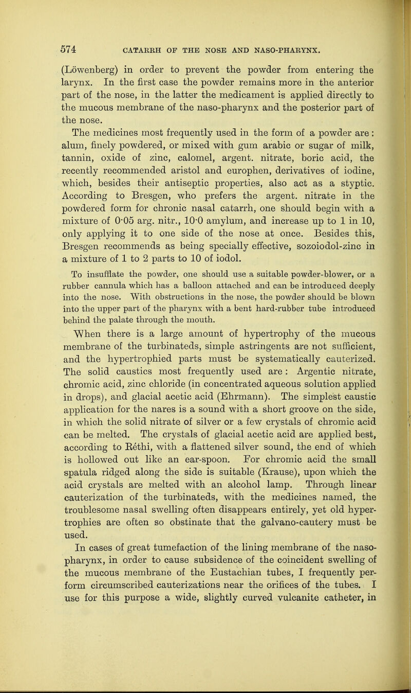 (Löwenberg) in order to prevent the powder from entering the larynx. In the first case the powder remains more in the anterior part of the nose, in the latter the medicament is applied directly to the mucous membrane of the naso-pharynx and the posterior part of the nose. The medicines most frequently used in the form of a powder are : alum, finely powdered, or mixed with gum arabic or sugar of milk, tannin, oxide of zinc, calomel, argent, nitrate, boric acid, the recently recommended aristol and europhen, derivatives of iodine, which, besides their antiseptic properties, also act as a styptic. According to Bresgen, who prefers the argent, nitrate in the powdered form for chronic nasal catarrh, one should begin with a mixture of 0*05 arg. nitr., 1O0 amylum, and increase up to 1 in 10, only applying it to one side of the nose at once. Besides this, Bresgen recommends as being specially effective, sozoiodol-zinc in a mixture of 1 to 2 parts to 10 of iodol. To insufflate the powder, one should use a suitable powder-blower, or a rubber cannula which has a balloon attached and can be introduced deeply into the nose. With obstructions in the nose, the powder should be blown into the upper part of the pharynx with a bent hard-rubber tube introduced behind the palate through the mouth. When there is a large amount of hypertrophy of the mucous membrane of the turbinateds, simple astringents are not sufficient, and the hypertrophied parts must be systematically cauterized. The solid caustics most frequently used are : Argentic nitrate, chromic acid, zinc chloride (in concentrated aqueous solution applied in drops), and glacial acetic acid (Ehrmann). The simplest caustic application for the nares is a sound with a short groove on the side, in which the solid nitrate of silver or a few crystals of chromic acid can be melted. The crystals of glacial acetic acid are applied best, according to Bethi, with a flattened silver sound, the end of which is hollowed out like an ear-spoon. For chromic acid the small spatula ridged along the side is suitable (Krause), upon which the acid crystals are melted with an alcohol lamp. Through linear cauterization of the turbinateds, with the medicines named, the troublesome nasal swelling often disappears entirely, yet old hyper- trophies are often so obstinate that the galvano-cautery must be used. In cases of great tumefaction of the lining membrane of the naso- pharynx, in order to cause subsidence of the coincident swelling of the mucous membrane of the Eustachian tubes, I frequently per- form circumscribed cauterizations near the orifices of the tubes. I use for this purpose a wide, slightly curved vulcanite catheter, in