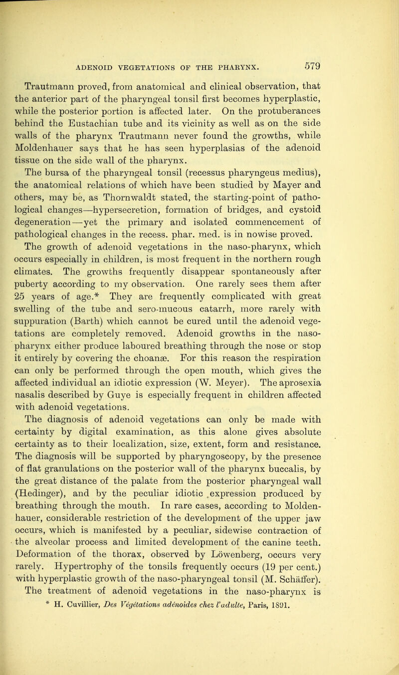 Trautmann proved, from anatomical and clinical observation, that the anterior part of the pharyngeal tonsil first becomes hyperplastic, while the posterior portion is affected later. On the protuberances behind the Eustachian tube and its vicinity as well as on the side walls of the pharynx Trautmann never found the growths, while Moldenhauer says that he has seen hyperplasias of the adenoid tissue on the side wall of the pharynx. The bursa of the pharyngeal tonsil (recessus pharyngeus medius), the anatomical relations of which have been studied by Mayer and others, may be, as Thornwaldt stated, the starting-point of patho- logical changes—hypersecretion, formation of bridges, and cystoid degeneration—yet the primary and isolated commencement of pathological changes in the recess, phar. med. is in nowise proved. The growth of adenoid vegetations in the naso-pharynx, which occurs especially in children, is most frequent in the northern rough climates. The growths frequently disappear spontaneously after puberty according to my observation. One rarely sees them after 25 years of age.* They are frequently complicated with great swelling of the tube and sero-mucous catarrh, more rarely with suppuration (Barth) which cannot be cured until the adenoid vege- tations are completely removed. Adenoid growths in the naso- pharynx either produce laboured breathing through the nose or stop it entirely by covering the choanse. For this reason the respiration can only be performed through the open mouth, which gives the affected individual an idiotic expression (W. Meyer). Theaprosexia nasalis described by Guye is especially frequent in children affected with adenoid vegetations. The diagnosis of adenoid vegetations can only be made with certainty by digital examination, as this alone gives absolute certainty as to their localization, size, extent, form and resistance. The diagnosis will be supported by pharyngoscopy, by the presence of flat granulations on the posterior wall of the pharynx buccalis, by the great distance of the palate from the posterior pharyngeal wall (Redinger), and by the peculiar idiotic .expression produced by breathing through the mouth. In rare cases, according to Molden- hauer, considerable restriction of the development of the upper jaw occurs, which is manifested by a peculiar, sidewise contraction of the alveolar process and limited development of the canine teeth. Deformation of the thorax, observed by Löwenberg, occurs very rarely. Hypertrophy of the tonsils frequently occurs (19 per cent.) with hyperplastic growth of the naso-pharyngeal tonsil (M. Schärfer). The treatment of adenoid vegetations in the naso-pharynx is * H. Cuvillier, Des Vegetations adenoides chez Vadidte, Paris, 1891.