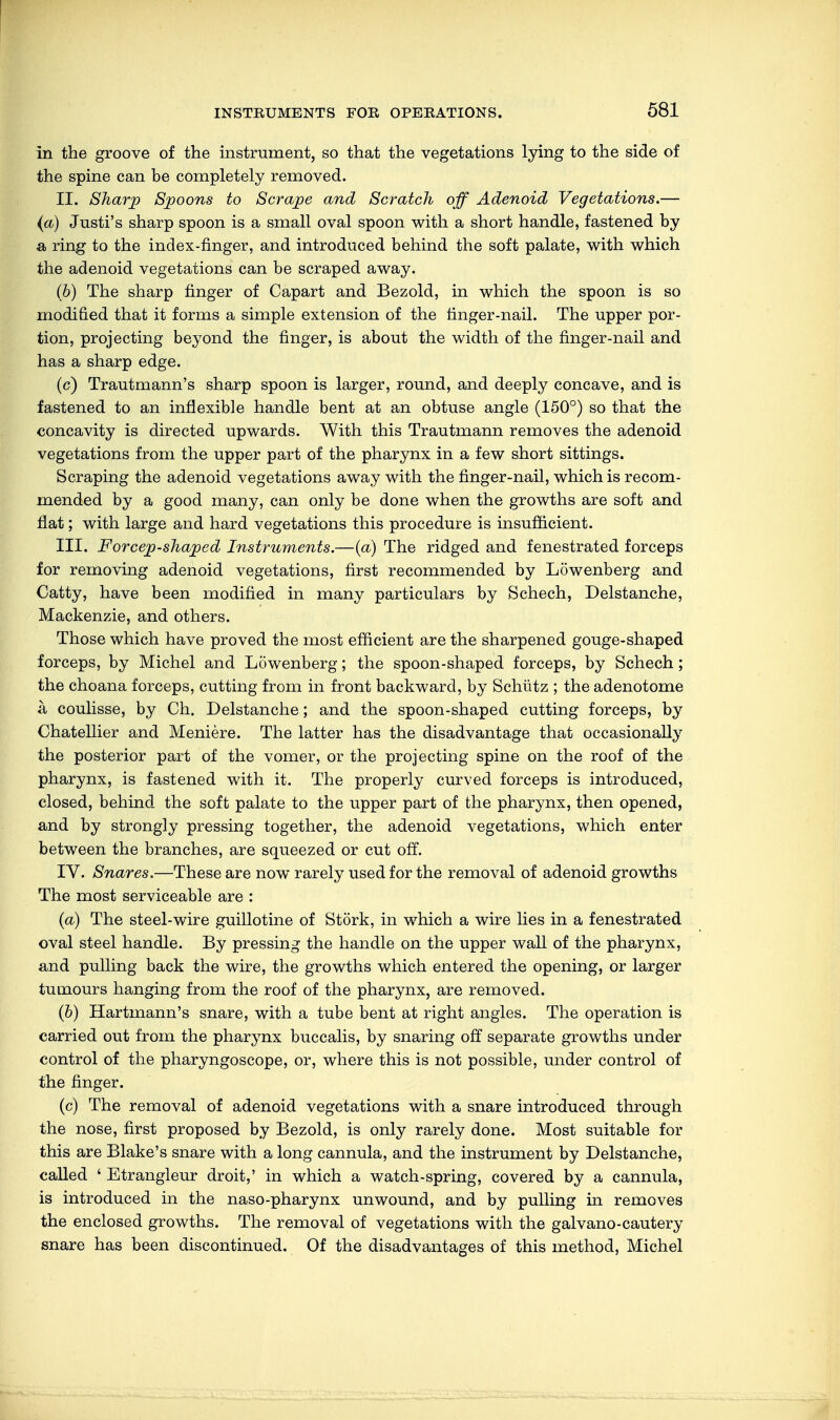 in the groove of the instrument, so that the vegetations lying to the side of the spine can be completely removed. II. Sharp Spoons to Scrape and Scratch off Adenoid Vegetations.— (a) Justi's sharp spoon is a small oval spoon with a short handle, fastened by a, ring to the index-finger, and introduced behind the soft palate, with which the adenoid vegetations can be scraped away. (6) The sharp finger of Capart and Bezold, in which the spoon is so modified that it forms a simple extension of the finger-nail. The upper por- tion, projecting beyond the finger, is about the width of the finger-nail and has a sharp edge. (c) Trautmann's sharp spoon is larger, round, and deeply concave, and is fastened to an inflexible handle bent at an obtuse angle (150°) so that the concavity is directed upwards. With this Trautmann removes the adenoid vegetations from the upper part of the pharynx in a few short sittings. Scraping the adenoid vegetations away with the finger-nail, which is recom- mended by a good many, can only be done when the growths are soft and flat; with large and hard vegetations this procedure is insufficient. III. Forcep-shaped Instruments.—(a) The ridged and fenestrated forceps for removing adenoid vegetations, first recommended by Löwenberg and Catty, have been modified in many particulars by Schech, Delstanche, Mackenzie, and others. Those which have proved the most efficient are the sharpened gouge-shaped forceps, by Michel and Löwenberg; the spoon-shaped forceps, by Schech; the choana forceps, cutting from in front backward, by Schütz ; the adenotome ä coulisse, by Ch. Delstanche; and the spoon-shaped cutting forceps, by Chatellier and Meniere. The latter has the disadvantage that occasionally the posterior part of the vomer, or the projecting spine on the roof of the pharynx, is fastened with it. The properly curved forceps is introduced, closed, behind the soft palate to the upper part of the pharynx, then opened, and by strongly pressing together, the adenoid vegetations, which enter between the branches, are squeezed or cut off. IV. Snares.—These are now rarely used for the removal of adenoid growths The most serviceable are : (a) The steel-wire guillotine of Stork, in which a wire lies in a fenestrated oval steel handle. By pressing the handle on the upper wall of the pharynx, and pulling back the wire, the growths which entered the opening, or larger tumours hanging from the roof of the pharynx, are removed. (b) Hartmann's snare, with a tube bent at right angles. The operation is carried out from the pharynx buccalis, by snaring off separate growths under control of the pharyngoscope, or, where this is not possible, under control of the finger. (c) The removal of adenoid vegetations with a snare introduced through the nose, first proposed by Bezold, is only rarely done. Most suitable for this are Blake's snare with a long cannula, and the instrument by Delstanche, called ' Etrangleur droit,' in which a watch-spring, covered by a cannula, is introduced in the naso-pharynx unwound, and by pulling in removes the enclosed growths. The removal of vegetations with the galvano-cautery snare has been discontinued. Of the disadvantages of this method, Michel