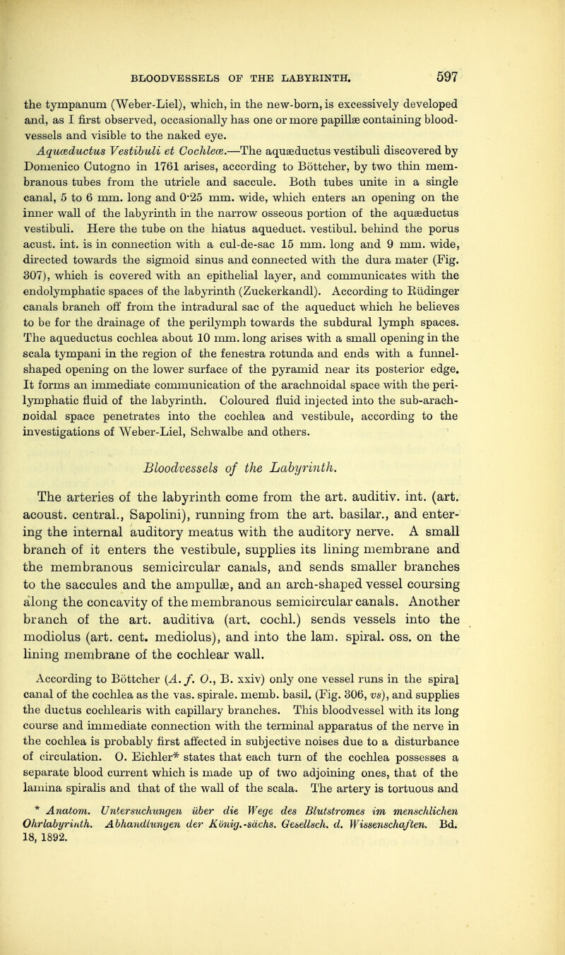 the tympanum (Weber-Liel), which, in the new-born, is excessively developed and, as I first observed, occasionally has one or more papillae containing blood- vessels and visible to the naked eye. Aquceductus Vestibuli et Cochlece.—The aquseductus vestibuli discovered by Domenico Cutogno in 1761 arises, according to Böttcher, by two thin mem- branous tubes from the utricle and saccule. Both tubes unite in a single canal, 5 to 6 mm. long and 0*25 mm. wide, which enters an opening on the inner wall of the labyrinth in the narrow osseous portion of the aqueeductus vestibuli. Here the tube on the hiatus aqueduct, vestibul. behind the porus acust. int. is in connection with a cul-de-sac 15 mm. long and 9 mm. wide, directed towards the sigmoid sinus and connected with the dura mater (Fig. 307), which is covered with an epithelial layer, and communicates with the endolymphatic spaces of the labyrinth (Zuckerkandl). According to Büdinger canals branch off from the intradural sac of the aqueduct which he believes to be for the drainage of the perilymph towards the subdural lymph spaces. The aqueductus cochlea about 10 mm. long arises with a small opening in the scala tympani in the region of the fenestra rotunda and ends with a funnel- shaped opening on the lower surface of the pyramid near its posterior edge. It forms an immediate communication of the arachnoidal space with the peri- lymphatic fluid of the labyrinth. Coloured fluid injected into the sub-arach- noidal space penetrates into the cochlea and vestibule, according to the investigations of Weber-Liel, Schwalbe and others. Bloodvessels of the Labyrinth. The arteries of the labyrinth come from the art. auditiv, int. (art. acoust. central., Sapolini), running from the art. basilar., and enter- ing the internal auditory meatus with the auditory nerve. A small branch of it enters the vestibule, supplies its lining membrane and the membranous semicircular canals, and sends smaller branches to the saccules and the ampullae, and an arch-shaped vessel coursing along the concavity of the membranous semicircular canals. Another branch of the art. auditiva (art. cochl.) sends vessels into the modiolus (art. cent, mediolus), and into the lam. spiral, oss. on the lining membrane of the cochlear wall. According to Böttcher (A. f. 0., B. xxiv) only one vessel runs in the spiral canal of the cochlea as the vas. spirale. memb. basil. (Fig. 306, vs), and supplies the ductus cochlearis with capillary branches. This bloodvessel with its long course and immediate connection with the terminal apparatus of the nerve in the cochlea is probably first affected in subjective noises due to a disturbance of circulation. O. Eichler* states that each turn of the cochlea possesses a separate blood current which is made up of two adjoining ones, that of the lamina spiralis and that of the wall of the scala. The artery is tortuous and * Anatom. Untersuchungen über die Wege des Blutstromes im menschlichen Ohrlabyriath. Abhandlungen der König.-sächs. Gesellsch. d. Wissenschaften. Bd. 18, 1892.