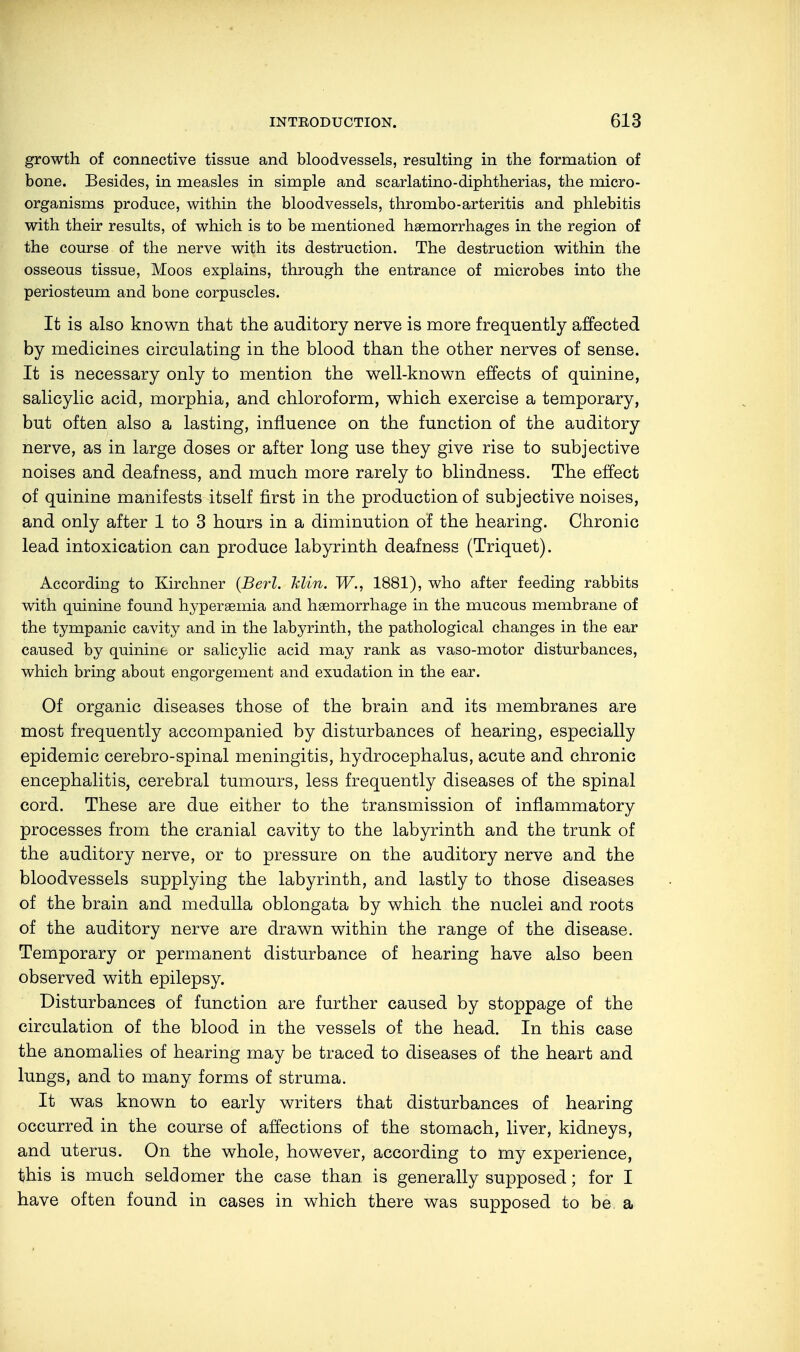 growth of connective tissue and bloodvessels, resulting in the formation of bone. Besides, in measles in simple and scarlatino-diphtherias, the micro- organisms produce, within the bloodvessels, thrombo-arteritis and phlebitis with their results, of which is to be mentioned haemorrhages in the region of the course of the nerve with its destruction. The destruction within the osseous tissue, Moos explains, through the entrance of microbes into the periosteum and bone corpuscles. It is also known that the auditory nerve is more frequently affected by medicines circulating in the blood than the other nerves of sense. It is necessary only to mention the well-known effects of quinine, salicylic acid, morphia, and chloroform, which exercise a temporary, but often also a lasting, influence on the function of the auditory nerve, as in large doses or after long use they give rise to subjective noises and deafness, and much more rarely to blindness. The effect of quinine manifests itself first in the production of subjective noises, and only after 1 to 3 hours in a diminution of the hearing. Chronic lead intoxication can produce labyrinth deafness (Triquet). According to Kirchner (Berl. Min. W., 1881), who after feeding rabbits with quinine found hyperaemia and haemorrhage in the mucous membrane of the tympanic cavity and in the labyrinth, the pathological changes in the ear caused by quinine or salicylic acid may rank as vaso-motor disturbances, which bring about engorgement and exudation in the ear. Of organic diseases those of the brain and its membranes are most frequently accompanied by disturbances of hearing, especially epidemic cerebro-spinal meningitis, hydrocephalus, acute and chronic encephalitis, cerebral tumours, less frequently diseases of the spinal cord. These are due either to the transmission of inflammatory processes from the cranial cavity to the labyrinth and the trunk of the auditory nerve, or to pressure on the auditory nerve and the bloodvessels supplying the labyrinth, and lastly to those diseases of the brain and medulla oblongata by which the nuclei and roots of the auditory nerve are drawn within the range of the disease. Temporary or permanent disturbance of hearing have also been observed with epilepsy. Disturbances of function are further caused by stoppage of the circulation of the blood in the vessels of the head. In this case the anomalies of hearing may be traced to diseases of the heart and lungs, and to many forms of struma. It was known to early writers that disturbances of hearing occurred in the course of affections of the stomach, liver, kidneys, and uterus. On the whole, however, according to my experience, this is much seldomer the case than is generally supposed; for I have often found in cases in which there was supposed to be a