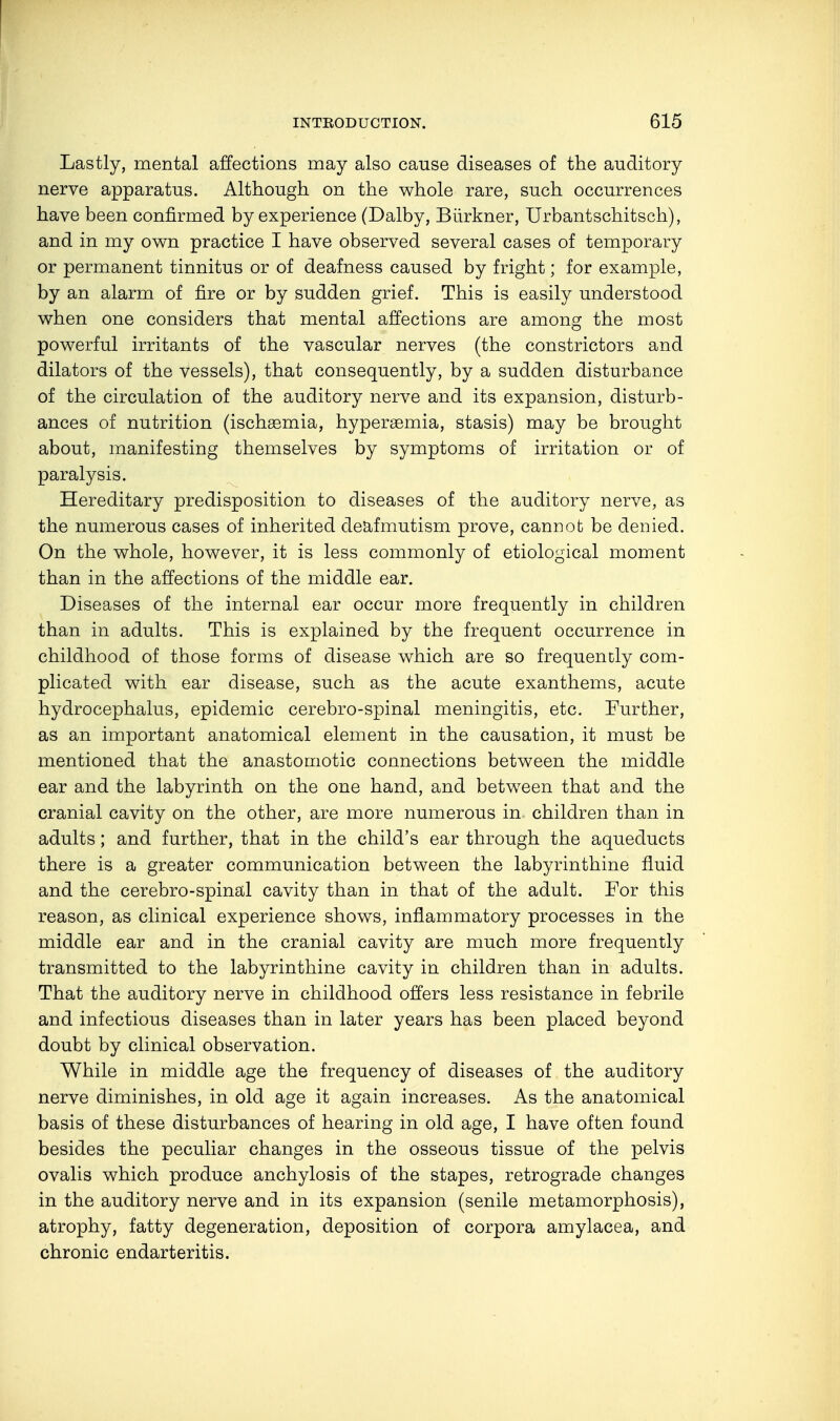 Lastly, mental affections may also cause diseases of the auditory nerve apparatus. Although on the whole rare, such occurrences have been confirmed by experience (Dalby, Bürkner, Urbantschitsch), and in my own practice I have observed several cases of temporary or permanent tinnitus or of deafness caused by fright; for example, by an alarm of fire or by sudden grief. This is easily understood when one considers that mental affections are among the most powerful irritants of the vascular nerves (the constrictors and dilators of the vessels), that consequently, by a sudden disturbance of the circulation of the auditory nerve and its expansion, disturb- ances of nutrition (ischsemia, hypersemia, stasis) may be brought about, manifesting themselves by symptoms of irritation or of paralysis. Hereditary predisposition to diseases of the auditory nerve, as the numerous cases of inherited deafmutism prove, cannot be denied. On the whole, however, it is less commonly of etiological moment than in the affections of the middle ear. Diseases of the internal ear occur more frequently in children than in adults. This is explained by the frequent occurrence in childhood of those forms of disease which are so frequently com- plicated with ear disease, such as the acute exanthems, acute hydrocephalus, epidemic cerebro-spinal meningitis, etc. Further, as an important anatomical element in the causation, it must be mentioned that the anastomotic connections between the middle ear and the labyrinth on the one hand, and between that and the cranial cavity on the other, are more numerous in children than in adults; and further, that in the child's ear through the aqueducts there is a greater communication between the labyrinthine fluid and the cerebro-spinal cavity than in that of the adult. For this reason, as clinical experience shows, inflammatory processes in the middle ear and in the cranial cavity are much more frequently transmitted to the labyrinthine cavity in children than in adults. That the auditory nerve in childhood offers less resistance in febrile and infectious diseases than in later years has been placed beyond doubt by clinical observation. While in middle age the frequency of diseases of the auditory nerve diminishes, in old age it again increases. As the anatomical basis of these disturbances of hearing in old age, I have often found besides the peculiar changes in the osseous tissue of the pelvis ovalis which produce anchylosis of the stapes, retrograde changes in the auditory nerve and in its expansion (senile metamorphosis), atrophy, fatty degeneration, deposition of corpora amylacea, and chronic endarteritis.