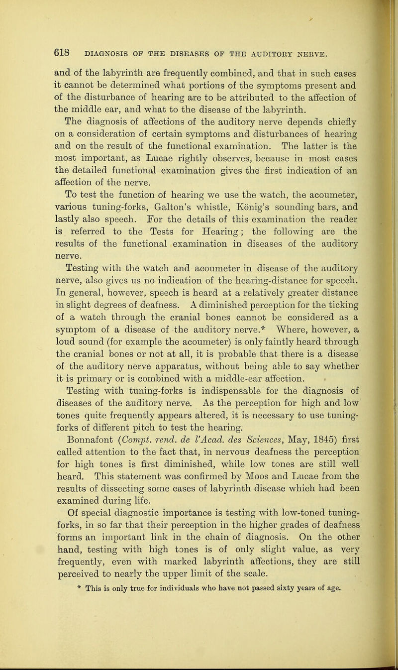 and of the labyrinth are frequently combined, and that in such cases it cannot be determined what portions of the symptoms present and of the disturbance of hearing are to be attributed to the affection of the middle ear, and what to the disease of the labyrinth. The diagnosis of affections of the auditory nerve depends chiefly on a consideration of certain symptoms and disturbances of hearing and on the result of the functional examination. The latter is the most important, as Lucae rightly observes, because in most cases the detailed functional examination gives the first indication of an affection of the nerve. To test the function of hearing we use the watch, the acoumeter, various tuning-forks, Galton's whistle, König's sounding bars, and lastly also speech. For the details of this examination the reader is referred to the Tests for Hearing; the following are the results of the functional examination in diseases of the auditory nerve. Testing with the watch and acoumeter in disease of the auditory nerve, also gives us no indication of the hearing-distance for speech. In general, however, speech is heard at a relatively greater distance in slight degrees of deafness. A diminished perception for the ticking of a watch through the cranial bones cannot be considered as a symptom of a disease of the auditory nerve.* Where, however, a loud sound (for example the acoumeter) is only faintly heard through the cranial bones or not at all, it is probable that there is a disease of the auditory nerve apparatus, without being able to say whether it is primary or is combined with a middle-ear affection. Testing with tuning-forks is indispensable for the diagnosis of diseases of the auditory nerve. As the perception for high and low tones quite frequently appears altered, it is necessary to use tuning- forks of different pitch to test the hearing. Bonnafont (Compt. rend, de VAcad, des Sciences, May, 1845) first called attention to the fact that, in nervous deafness the perception for high tones is first diminished, while low tones are still well heard. This statement was confirmed by Moos and Lucae from the results of dissecting some cases of labyrinth disease which had been examined during life. Of special diagnostic importance is testing with low-toned tuning- forks, in so far that their perception in the higher grades of deafness forms an important link in the chain of diagnosis. On the other hand, testing with high tones is of only slight value, as very frequently, even with marked labyrinth affections, they are still perceived to nearly the upper limit of the scale. * This is only true for individuals who have not passed sixty years of age.