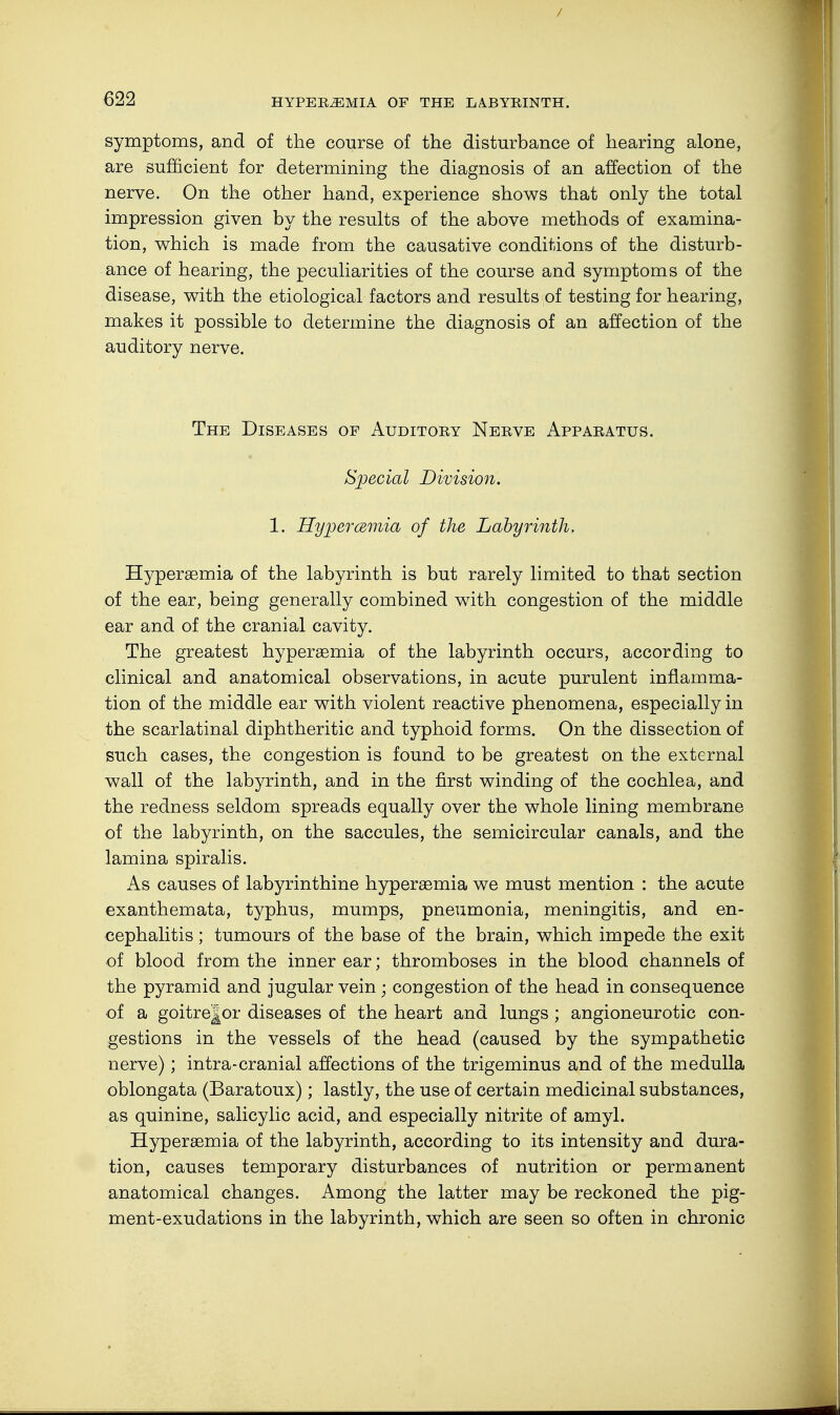 symptoms, and of the course of the disturbance of hearing alone, are sufficient for determining the diagnosis of an affection of the nerve. On the other hand, experience shows that only the total impression given by the results of the above methods of examina- tion, which is made from the causative conditions of the disturb- ance of hearing, the peculiarities of the course and symptoms of the disease, with the etiological factors and results of testing for hearing, makes it possible to determine the diagnosis of an affection of the auditory nerve. The Diseases op Auditory Nerve Apparatus. Special Division. 1. Hyperemia of the Labyrinth, Hypersemia of the labyrinth is but rarely limited to that section of the ear, being generally combined with congestion of the middle ear and of the cranial cavity. The greatest hypersemia of the labyrinth occurs, according to clinical and anatomical observations, in acute purulent inflamma- tion of the middle ear with violent reactive phenomena, especially in the scarlatinal diphtheritic and typhoid forms. On the dissection of such cases, the congestion is found to be greatest on the external wall of the labyrinth, and in the first winding of the cochlea, and the redness seldom spreads equally over the whole lining membrane of the labyrinth, on the saccules, the semicircular canals, and the lamina spiralis. As causes of labyrinthine hypersemia we must mention : the acute exanthemata, typhus, mumps, pneumonia, meningitis, and en- cephalitis ; tumours of the base of the brain, which impede the exit of blood from the inner ear; thromboses in the blood channels of the pyramid and jugular vein • congestion of the head in consequence of a goitrejor diseases of the heart and lungs ; angioneurotic con- gestions in the vessels of the head (caused by the sympathetic nerve); intra-cranial affections of the trigeminus and of the medulla oblongata (Baratoux); lastly, the use of certain medicinal substances, as quinine, salicylic acid, and especially nitrite of amyl. Hypersemia of the labyrinth, according to its intensity and dura- tion, causes temporary disturbances of nutrition or permanent anatomical changes. Among the latter may be reckoned the pig- ment-exudations in the labyrinth, which are seen so often in chronic