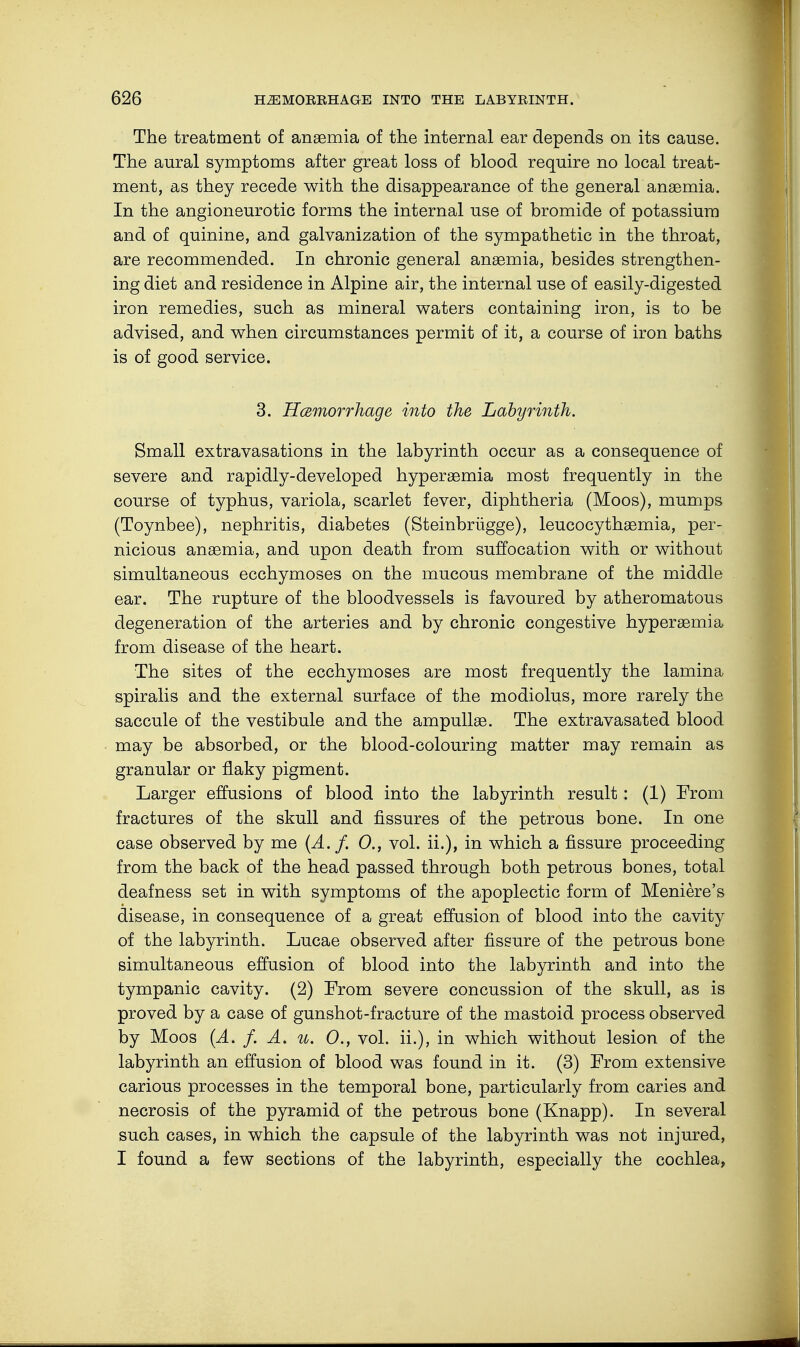 The treatment of anaemia of the internal ear depends on its cause. The aural symptoms after great loss of blood require no local treat- ment, as they recede with the disappearance of the general anaemia. In the angioneurotic forms the internal use of bromide of potassium and of quinine, and galvanization of the sympathetic in the throat, are recommended. In chronic general anaemia, besides strengthen- ing diet and residence in Alpine air, the internal use of easily-digested iron remedies, such as mineral waters containing iron, is to be advised, and when circumstances permit of it, a course of iron baths is of good service. 3. Hemorrhage into the Labyrinth. Small extravasations in the labyrinth occur as a consequence of severe and rapidly-developed hyperaemia most frequently in the course of typhus, variola, scarlet fever, diphtheria (Moos), mumps (Toynbee), nephritis, diabetes (Steinbrügge), leucocythaemia, per- nicious anaemia, and upon death from suffocation with or without simultaneous ecchymoses on the mucous membrane of the middle ear. The rupture of the bloodvessels is favoured by atheromatous degeneration of the arteries and by chronic congestive hyperaemia from disease of the heart. The sites of the ecchymoses are most frequently the lamina spiralis and the external surface of the modiolus, more rarely the saccule of the vestibule and the ampullae. The extravasated blood may be absorbed, or the blood-colouring matter may remain as granular or flaky pigment. Larger effusions of blood into the labyrinth result: (1) From fractures of the skull and fissures of the petrous bone. In one case observed by me (A. f. 0., vol. ii.), in which a fissure proceeding from the back of the head passed through both petrous bones, total deafness set in with symptoms of the apoplectic form of Meniere's disease, in consequence of a great effusion of blood into the cavity of the labyrinth. Lucae observed after fissure of the petrous bone simultaneous effusion of blood into the labyrinth and into the tympanic cavity. (2) From severe concussion of the skull, as is proved by a case of gunshot-fracture of the mastoid process observed by Moos (A. f. A. u. 0., vol. ii.), in which without lesion of the labyrinth an effusion of blood was found in it. (3) From extensive carious processes in the temporal bone, particularly from caries and necrosis of the pyramid of the petrous bone (Knapp). In several such cases, in which the capsule of the labyrinth was not injured, I found a few sections of the labyrinth, especially the cochlea,