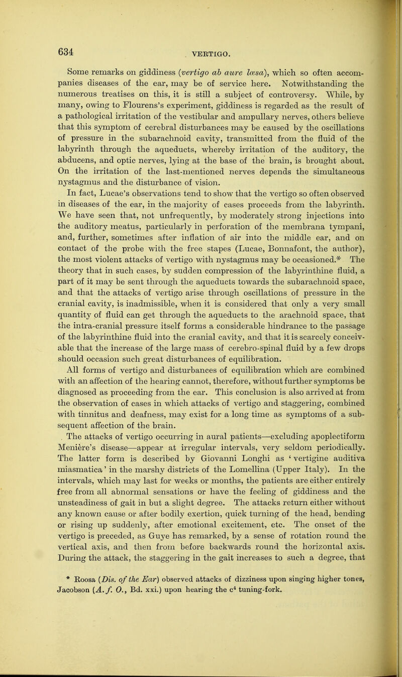 VERTIGO. Some remarks on giddiness (vertigo ab aure Icesa), which so often accom- panies diseases of the ear, may be of service here. Notwithstanding the numerous treatises on this, it is still a subject of controversy. While, by many, owing to Flourens's experiment, giddiness is regarded as the result of a pathological irritation of the vestibular and ampullary nerves, others believe that this symptom of cerebral disturbances may be caused by the oscillations of pressure in the subarachnoid cavity, transmitted from the fluid of the labyrinth through the aqueducts, whereby irritation of the auditory, the abducens, and optic nerves, lying at the base of the brain, is brought about. On the irritation of the last-mentioned nerves depends the simultaneous nystagmus and the disturbance of vision. In fact, Lucae's observations tend to show that the vertigo so often observed in diseases of the ear, in the majority of cases proceeds from the labyrinth. We have seen that, not unfrequently, by moderately strong injections into the auditory meatus, particularly in perforation of the membrana tympani, and, further, sometimes after inflation of air into the middle ear, and on contact of the probe with the free stapes (Lucae, Bonnafont, the author), the most violent attacks of vertigo with nystagmus may be occasioned.* The theory that in such cases, by sudden compression of the labyrinthine fluid, a part of it may be sent through the aqueducts towards the subarachnoid space, and that the attacks of vertigo arise through oscillations of pressure in the cranial cavity, is inadmissible, when it is considered that only a very small quantity of fluid can get through the aqueducts to the arachnoid space, that the intra-cranial pressure itself forms a considerable hindrance to the passage of the labyrinthine fluid into the cranial cavity, and that it is scarcely conceiv- able that the increase of the large mass of cerebro-spinal fluid by a few drops should occasion such great disturbances of equilibration. All forms of vertigo and disturbances of equilibration which are combined with an affection of the hearing cannot, therefore, without further symptoms be diagnosed as proceeding from the ear. This conclusion is also arrived at from the observation of cases in which attacks of vertigo and staggering, combined with tinnitus and deafness, may exist for a long time as symptoms of a sub- sequent affection of the brain. . The attacks of vertigo occurring in aural patients—excluding apoplectiform Meniere's disease—appear at irregular intervals, very seldom periodically. The latter form is described by Giovanni Longhi as 4 vertigine auditiva miasmatica' in the marshy districts of the Lomellina (Upper Italy). In the intervals, which may last for weeks or months, the patients are either entirely free from all abnormal sensations or have the feeling of giddiness and the unsteadiness of gait in but a slight degree. The attacks return either without any known cause or after bodily exertion, quick turning of the head, bending or rising up suddenly, after emotional excitement, etc. The onset of the vertigo is preceded, as Guye has remarked, by a sense of rotation round the vertical axis, and then from before backwards round the horizontal axis. During the attack, the staggering in the gait increases to such a degree, that * Roosa (Dis. of the Ear) observed attacks of dizziness upon singing higher tones, Jacobson {A. f. 0., Bd. xxi.) upon hearing the c4 tuning-fork.