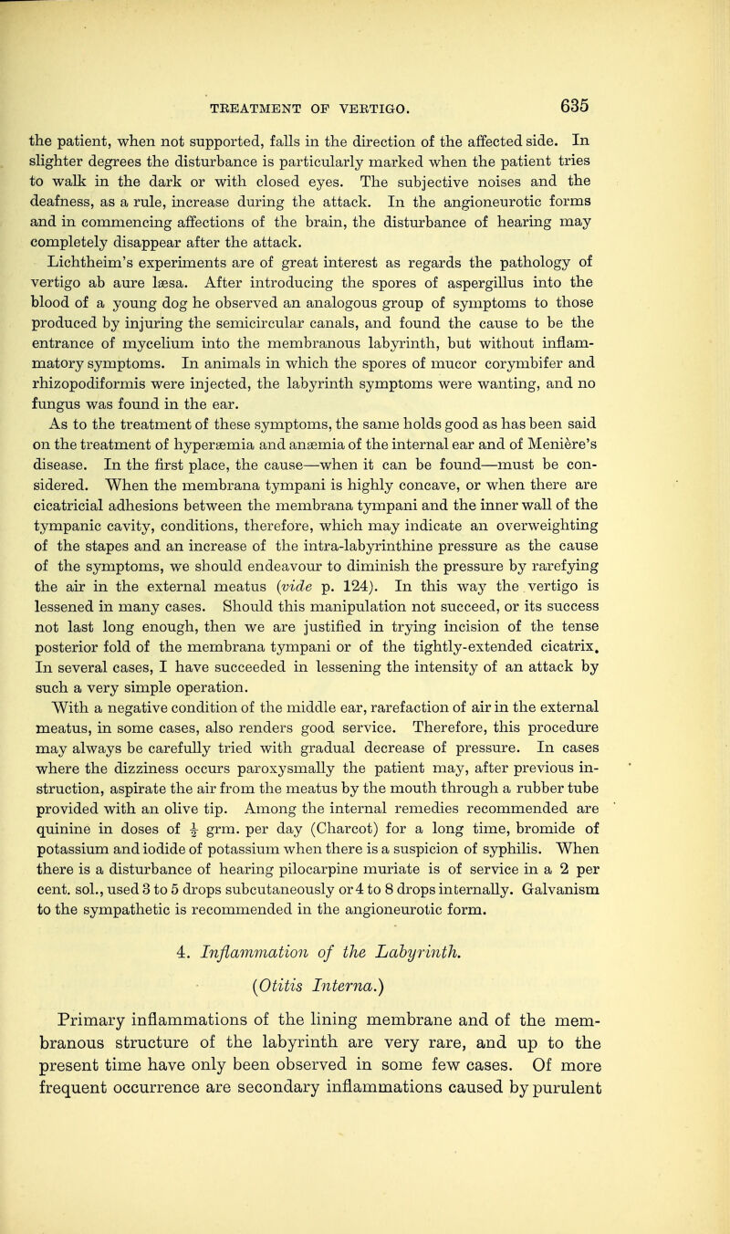 the patient, when not supported, falls in the direction of the affected side. In slighter degrees the disturbance is particularly marked when the patient tries to walk in the dark or with closed eyes. The subjective noises and the deafness, as a rule, increase during the attack. In the angioneurotic forms and in commencing affections of the brain, the disturbance of hearing may completely disappear after the attack. Lichtheim's experiments are of great interest as regards the pathology of vertigo ab aure lsesa. After introducing the spores of aspergillus into the blood of a young dog he observed an analogous group of symptoms to those produced by injuring the semicircular canals, and found the cause to be the entrance of mycelium into the membranous labyrinth, but without inflam- matory symptoms. In animals in which the spores of mucor corymbifer and rhizopodiformis were injected, the labyrinth symptoms were wanting, and no fungus was found in the ear. As to the treatment of these symptoms, the same holds good as has been said on the treatment of hypersemia and anaemia of the internal ear and of Meniere's disease. In the first place, the cause—when it can be found—must be con- sidered. When the membrana tympani is highly concave, or when there are cicatricial adhesions between the membrana tympani and the inner wall of the tympanic cavity, conditions, therefore, which may indicate an overweighting of the stapes and an increase of the intra-labyrinthine pressure as the cause of the symptoms, we should endeavour to diminish the pressure by rarefying the air in the external meatus {vide p. 124). In this way the vertigo is lessened in many cases. Should this manipulation not succeed, or its success not last long enough, then we are justified in trying incision of the tense posterior fold of the membrana tympani or of the tightly-extended cicatrix. In several cases, I have succeeded in lessening the intensity of an attack by such a very simple operation. With a negative condition of the middle ear, rarefaction of air in the external meatus, in some cases, also renders good service. Therefore, this procedure may always be carefully tried with gradual decrease of pressure. In cases where the dizziness occurs paroxysmally the patient may, after previous in- struction, aspirate the air from the meatus by the mouth through a rubber tube provided with an olive tip. Among the internal remedies recommended are quinine in doses of ^ grm. per day (Charcot) for a long time, bromide of potassium and iodide of potassium when there is a suspicion of syphilis. When there is a disturbance of hearing pilocarpine muriate is of service in a 2 per cent, sol., used 3 to 5 drops subcutaneously or 4 to 8 drops internally. Galvanism to the sympathetic is recommended in the angioneurotic form. 4. Inflammation of the Labyrinth. {Otitis Interna.) Primary inflammations of the lining membrane and of the mem- branous structure of the labyrinth are very rare, and up to the present time have only been observed in some few cases. Of more frequent occurrence are secondary inflammations caused by purulent