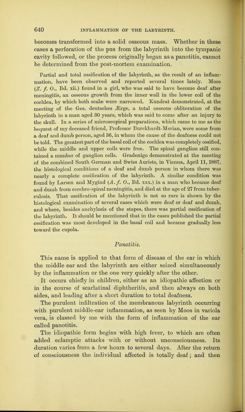 becomes transformed into a solid osseous mass. Whether in these cases a perforation of the pus from the labyrinth into the tympanic cavity followed, or the process originally began as a panotitis, cannot be determined from the post-mortem examination. Partial and total ossification of the labyrinth, as the result of an inflam- mation, have been observed and reported several times lately. Moos (Z. f. 0., Bd. xii.) found in a girl, who was said to have become deaf after meningitis, an osseous growth from the inner wall in the lower coil of the cochlea, by which both scalae were narrowed. Kundrat demonstrated, at the meeting of the Ges. deutsches iErge, a total osseous obliteration of the labyrinth in a man aged 30 years, which was said to come after an injury to the skull. In a series of microscopical preparations, which came to me as the bequest of my deceased friend, Professor Burckhardt-Merian, were some from a deaf and dumb person, aged 36, in whom the cause of the deafness could not be told. The greatest part of the basal coil of the cochlea was completely ossified, while the middle and upper coils were free. The spinal ganglion still con- tained a number of ganglion cells. Gradenigo demonstrated at the meeting of the combined South German and Swiss Aurists, in Vienna, April 11,1887, the histological conditions of a deaf and dumb person in whom there was nearly a complete ossification of the labyrinth. A similar condition was found by Barsen and Mygind (A. f. 0., Bd. xxx.) in a man who became deaf and dumb from cerebro-spinal meningitis, and died at the age of 27 from tuber- culosis. That ossification of the labyrinth is not so rare is shown by the histological examination of several cases which were deaf or deaf and dumb, and where, besides anchylosis of the stapes, there was partial ossification of the labyrinth. It should be mentioned that in the cases published the partial ossification was most developed in the basal coil and became gradually less toward the cupola. Panotitis. This name is applied to that form of disease of the ear in which the middle ear and the labyrinth are either seized simultaneously by the inflammation or the one very quickly after the other. It occurs chiefly in children, either as an idiopathic affection or in the course of scarlatinal diphtheritis, and then always on both sides, and leading after a short duration to total deafness. The purulent infiltration of the membranous labyrinth occurring with purulent middle-ear inflammation, as seen by Moos in variola vera, is classed by me with the form of inflammation of the ear called panotitis. The idiopathic form begins with high fever, to which are often added eclamptic attacks with or without unconsciousness. Its duration varies from a few hours to several days. After the return of consciousness the individual affected is totally deaf; and then