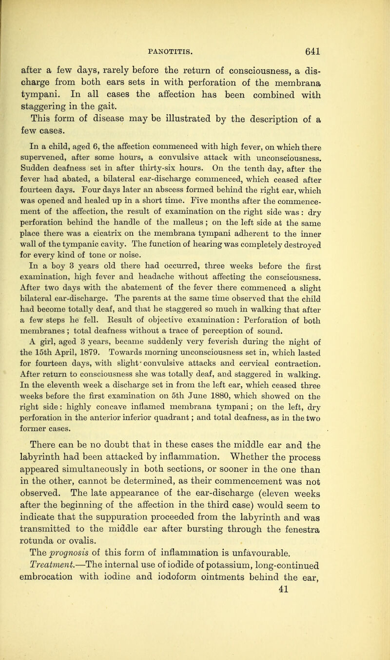 after a few days, rarely before the return of consciousness, a dis- charge from both ears sets in with perforation of the membrana tympani. In all cases the affection has been combined with staggering in the gait. This form of disease may be illustrated by the description of a few cases. In a child, aged 6, the affection commenced with high fever, on which there supervened, after some hours, a convulsive attack with unconsciousness. Sudden deafness set in after thirty-six hours. On the tenth day, after the fever had abated, a bilateral ear-discharge commenced, which ceased after fourteen days. Four days later an abscess formed behind the right ear, which was opened and healed up in a short time. Five months after the commence- ment of the affection, the result of examination on the right side was : dry perforation behind the handle of the malleus ; on the left side at the same place there was a cicatrix on the membrana tympani adherent to the inner wall of the tympanic cavity. The function of hearing was completely destroyed for every kind of tone or noise. In a boy 3 years old there had occurred, three weeks before the first examination, high fever and headache without affecting the consciousness. After two days with the abatement of the fever there commenced a slight bilateral ear-discharge. The parents at the same time observed that the child had become totally deaf, and that he staggered so much in walking that after a few steps he fell. Kesult of objective examination: Perforation of both membranes ; total deafness without a trace of perception of sound. A girl, aged 3 years, became suddenly very feverish during the night of the 15th April, 1879. Towards morning unconsciousness set in, which lasted for fourteen days, with slight * convulsive attacks and cervical contraction. After return to consciousness she was totally deaf, and staggered in walking. In the eleventh week a discharge set in from the left ear, which ceased three weeks before the first examination on 5th June 1880, which showed on the right side: highly concave inflamed membrana tympani; on the left, dry perforation in the anterior inferior quadrant; and total deafness, as in the two former cases. There can be no doubt that in these cases the middle ear and the labyrinth had been attacked by inflammation. Whether the process appeared simultaneously in both sections, or sooner in the one than in the other, cannot be determined, as their commencement was not observed. The late appearance of the ear-discharge (eleven weeks after the beginning of the affection in the third case) would seem to indicate that the suppuration proceeded from the labyrinth and was transmitted to the middle ear after bursting through the fenestra rotunda or ovalis. The prognosis of this form of inflammation is unfavourable. Treatment.—The internal use of iodide of potassium, long-continued embrocation with iodine and iodoform ointments behind the ear, 41