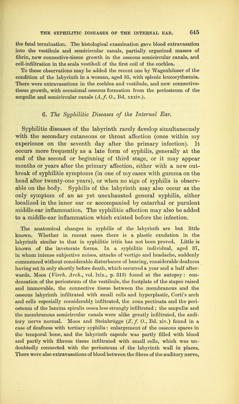 the fatal termination. The histological examination gave blood extravasation into the vestibule and semicircular canals, partially organized masses of fibrin, new connective-tissue growth in the osseous semicircular canals, and cell-infiltration in the scala vestibuli of the first coil of the cochlea. To these observations may be added the recent one by Wagenhäuser of the condition of the labyrinth in a woman, aged 35, with splenic leucocythaemia. There were extravasations in the cochlea and vestibule, and new connective- tissue growth, with occasional osseous formation from the periosteum of the ampullae and semicircular canals (A./. 0., Bd. xxxiv.). 6. The Syphilitic Diseases of the Internal Ear. Syphilitic diseases of the labyrinth rarely develop simultaneously with the secondary cutaneous or throat affection (once within my experience on the seventh day after the primary infection). It occurs more frequently as a late form of syphilis, generally at the end of the second or beginning of third stage, or it may appear months or years after the primary affection, either with a new out- break of syphilitic symptoms (in one of my cases with gumma on the head after twenty-one years), or when no sign of syphilis is observ- able on the body. Syphilis of the labyrinth may also occur as the only symptom of an as yet unexhausted general syphilis, either localized in the inner ear or accompanied by catarrhal or purulent middle-ear inflammation. The syphilitic affection may also be added to a middle-ear inflammation which existed before the infection. The anatomical changes in syphilis of the labyrinth are but little known. Whether in recent cases there is a plastic exudation in the labyrinth similar to that in syphilitic iritis has not been proved. Little is known of the inveterate forms. In a syphilitic individual, aged 37, in whom intense subjective noises, attacks of vertigo and headache, suddenly commenced without considerable disturbance of hearing, considerable deafness having set in only shortly before death, which occurred a year and a half after- wards, Moos (Virch. Arch., vol. lxix., p. 313) found at the autopsy : con- densation of the periosteum of the vestibule, the footplate of the stapes raised and immovable, the connective tissue between the membranous and the osseous labyrinth infiltrated with small cells and hyperplastic, Corti's arch and cells especially considerably infiltrated, the zona pectinata and the peri- osteum of the lamina spiralis ossea less strongly infiltrated ; the ampullae and the membranous semicircular canals were alike greatly infiltrated, the audi- tory nerve normal. Moos and Steinbrügge (Z. f. 0., Bd. xiv.) found in a case of deafness with tertiary syphilis : enlargement of the osseous spaces in the temporal bone, and the labyrinth capsule was partly filled with blood and partly with fibrous tissue infiltrated with small cells, which was un- doubtedly connected with the periosteum of the labyrinth wall in places. There were also extravasations of blood between the fibres of the auditory nerve,