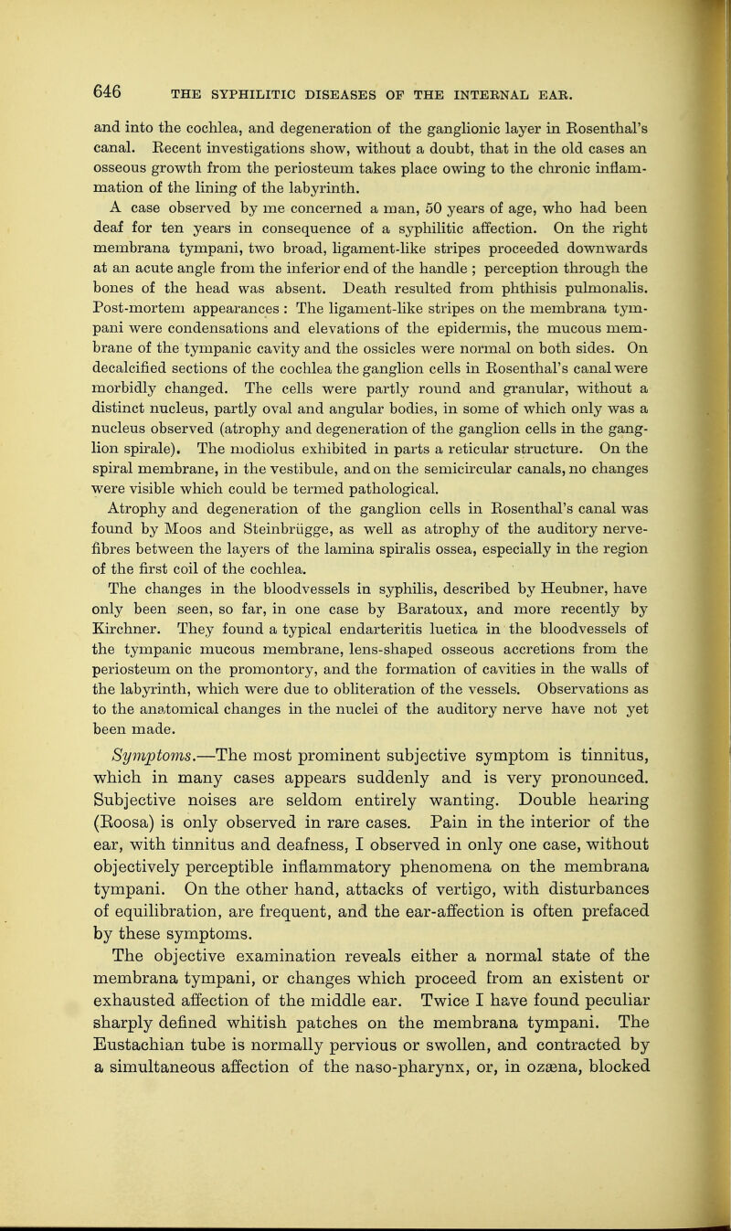 and into the cochlea, and degeneration of the ganglionic layer in Eosenthal's canal. Eecent investigations show, without a doubt, that in the old cases an osseous growth from the periosteum takes place owing to the chronic inflam- mation of the lining of the labyrinth. A case observed by me concerned a man, 50 years of age, who had been deaf for ten years in consequence of a syphilitic affection. On the right membrana tympani, two broad, ligament-like stripes proceeded downwards at an acute angle from the inferior end of the handle ; perception through the bones of the head was absent. Death resulted from phthisis pulmonalis. Post-mortem appearances : The ligament-like stripes on the membrana tym- pani were condensations and elevations of the epidermis, the mucous mem- brane of the tympanic cavity and the ossicles were normal on both sides. On decalcified sections of the cochlea the ganglion cells in Rosenthal's canal were morbidly changed. The cells were partly round and granular, without a distinct nucleus, partly oval and angular bodies, in some of which only was a nucleus observed (atrophy and degeneration of the ganglion cells in the gang- lion spirale). The modiolus exhibited in parts a reticular structure. On the spiral membrane, in the vestibule, and on the semicircular canals, no changes were visible which could be termed pathological. Atrophy and degeneration of the ganglion cells in Rosenthal's canal was found by Moos and Steinbrügge, as well as atrophy of the auditory nerve- fibres between the layers of the lamina spiralis ossea, especially in the region of the first coil of the cochlea. The changes in the bloodvessels in syphilis, described by Heubner, have only been seen, so far, in one case by Baratoux, and more recently by Kirchner. They found a typical endarteritis luetica in the bloodvessels of the tympanic mucous membrane, lens-shaped osseous accretions from the periosteum on the promontory, and the formation of cavities in the walls of the labyrinth, which were due to obliteration of the vessels. Observations as to the anatomical changes in the nuclei of the auditory nerve have not yet been made. Symptoms.—The most prominent subjective symptom is tinnitus, which in many cases appears suddenly and is very pronounced. Subjective noises are seldom entirely wanting. Double hearing (Eoosa) is only observed in rare cases. Pain in the interior of the ear, with tinnitus and deafness, I observed in only one case, without objectively perceptible inflammatory phenomena on the membrana tympani. On the other hand, attacks of vertigo, with disturbances of equilibration, are frequent, and the ear-affection is often prefaced by these symptoms. The objective examination reveals either a normal state of the membrana tympani, or changes which proceed from an existent or exhausted affection of the middle ear. Twice I have found peculiar sharply defined whitish patches on the membrana tympani. The Eustachian tube is normally pervious or swollen, and contracted by a simultaneous affection of the naso-pharynx, or, in ozama, blocked