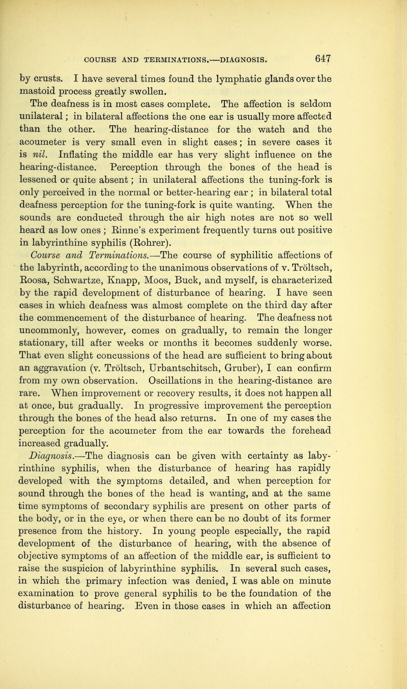 by crusts. I have several times found the lymphatic glands over the mastoid process greatly swollen. The deafness is in most cases complete. The affection is seldom unilateral; in bilateral affections the one ear is usually more affected than the other. The hearing-distance for the watch and the acoumeter is very small even in slight cases; in severe cases it is nil. Inflating the middle ear has very slight influence on the hearing-distance. Perception through the bones of the head is lessened or quite absent; in unilateral affections the tuning-fork is only perceived in the normal or better-hearing ear ; in bilateral total deafness perception for the tuning-fork is quite wanting. When the sounds are conducted through the air high notes are not so well heard as low ones ; Einne's experiment frequently turns out positive in labyrinthine syphilis (Eohrer). Course and Terminations.—The course of syphilitic affections of the labyrinth, according to the unanimous observations of v. Tröltsch, Eoosa, Schwartze, Knapp, Moos, Buck, and myself, is characterized by the rapid development of disturbance of hearing. I have seen cases in which deafness was almost complete on the third day after the commencement of the disturbance of hearing. The deafness not uncommonly, however, comes on gradually, to remain the longer stationary, till after weeks or months it becomes suddenly worse. That even slight concussions of the head are sufficient to bring about an aggravation (v. Tröltsch, Urbantschitsch, Gruber), I can confirm from my own observation. Oscillations in the hearing-distance are rare. When improvement or recovery results, it does not happen all at once, but gradually. In progressive improvement the perception through the bones of the head also returns. In one of my cases the perception for the acoumeter from the ear towards the forehead increased gradually. Diagnosis.—The diagnosis can be given with certainty as laby- rinthine syphilis, when the disturbance of hearing has rapidly developed with the symptoms detailed, and when perception for sound through the bones of the head is wanting, and at the same time symptoms of secondary syphilis are present on other parts of the body, or in the eye, or when there can be no doubt of its former presence from the history. In young people especially, the rapid development of the disturbance of hearing, with the absence of objective symptoms of an affection of the middle ear, is sufficient to raise the suspicion of labyrinthine syphilis. In several such cases, in which the primary infection was denied, I was able on minute examination to prove general syphilis to be the foundation of the disturbance of hearing. Even in those cases in which an affection