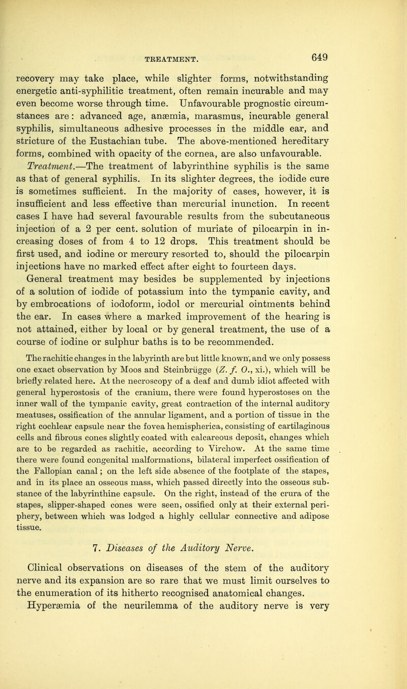 TEEATMENT. recovery may take place, while slighter forms, notwithstanding energetic anti-syphilitic treatment, often remain incurable and may even become worse through time. Unfavourable prognostic circum- stances are: advanced age, anaemia, marasmus, incurable general syphilis, simultaneous adhesive processes in the middle ear, and stricture of the Eustachian tube. The above-mentioned hereditary forms, combined with opacity of the cornea, are also unfavourable. Treatment.—The treatment of labyrinthine syphilis is the same as that of general syphilis. In its slighter degrees, the iodide cure is sometimes sufficient. In the majority of cases, however, it is insufficient and less effective than mercurial inunction. In recent cases I have had several favourable results from the subcutaneous injection of a 2 per cent, solution of muriate of pilocarpin in in- creasing doses of from 4 to 12 drops. This treatment should be first used, and iodine or mercury resorted to, should the pilocarpin injections have no marked effect after eight to fourteen days. General treatment may besides be supplemented by injections of a solution of iodide of potassium into the tympanic cavity, and by embrocations of iodoform, iodol or mercurial ointments behind the ear. In cases where a marked improvement of the hearing is not attained, either by local or by general treatment, the use of a course of iodine or sulphur baths is to be recommended. The rachitic changes in the labyrinth are but little known', and we only possess one exact observation by Moos and Steinbrügge (Z. f. 0., xi.), which will be briefly related here. At the necroscopy of a deaf and dumb idiot affected with general hyperostosis of the cranium, there were found hyperostoses on the inner wall of the tympanic cavity, great contraction of the internal auditory meatuses, ossification of the annular ligament, and a portion of tissue in the right cochlear capsule near the fovea hemispherica, consisting of cartilaginous cells and fibrous cones slightly coated with calcareous deposit, changes which are to be regarded as rachitic, according to Virchow. At the same time there were found congenital malformations, bilateral imperfect ossification of the Fallopian canal; on the left side absence of the footplate of the stapes, and in its place an osseous mass, which passed directly into the osseous sub- stance of the labyrinthine capsule. On the right, instead of the crura of the stapes, slipper-shaped cones were seen, ossified only at their external peri- phery, between which was lodged a highly cellular connective and adipose tissue. 7. Diseases of the Auditory Nerve. Clinical observations on diseases of the stem of the auditory nerve and its expansion are so rare that we must limit ourselves to the enumeration of its hitherto recognised anatomical changes. Hyperemia of the neurilemma of the auditory nerve is very