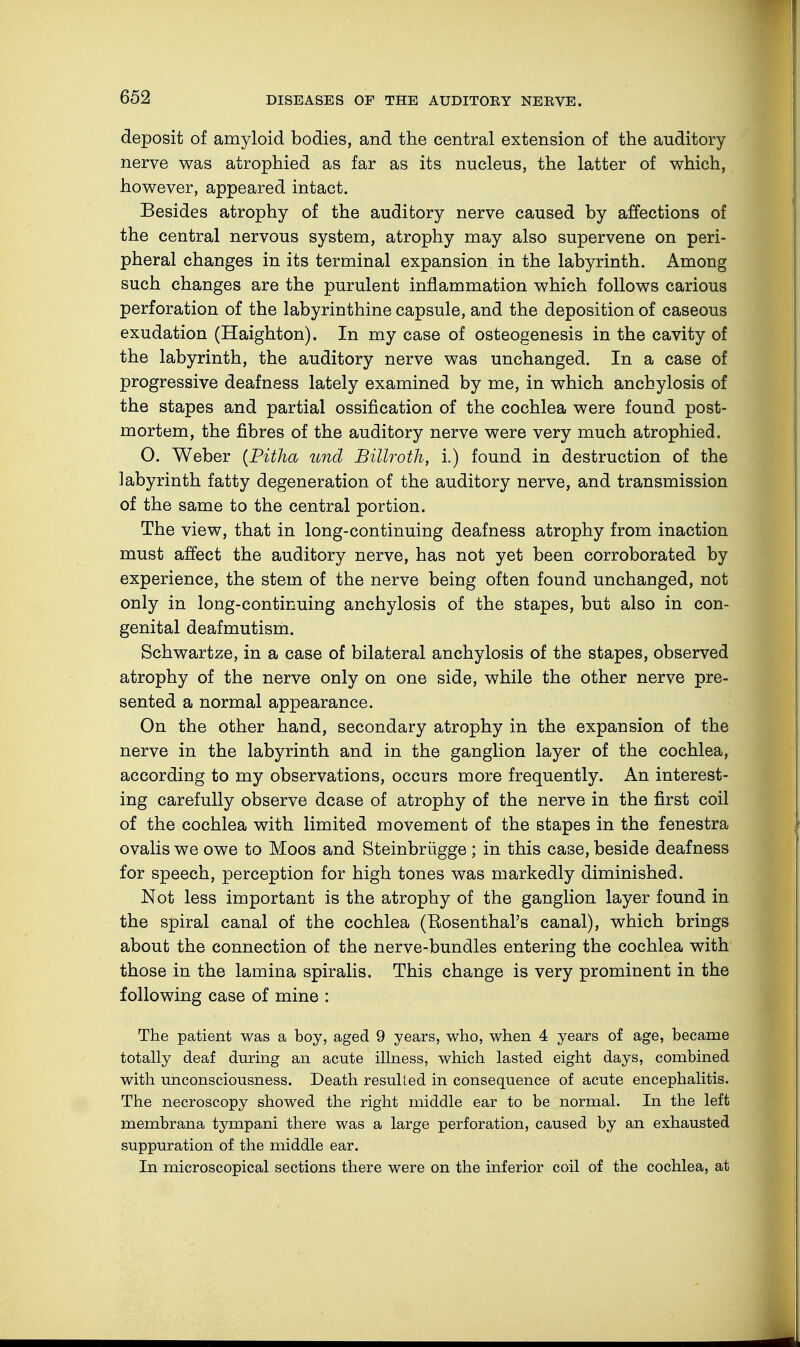 deposit of amyloid bodies, and the central extension of the auditory- nerve was atrophied as far as its nucleus, the latter of which, however, appeared intact. Besides atrophy of the auditory nerve caused by affections of the central nervous system, atrophy may also supervene on peri- pheral changes in its terminal expansion in the labyrinth. Among such changes are the purulent inflammation which follows carious perforation of the labyrinthine capsule, and the deposition of caseous exudation (Haighton). In my case of osteogenesis in the cavity of the labyrinth, the auditory nerve was unchanged. In a case of progressive deafness lately examined by me, in which anchylosis of the stapes and partial ossification of the cochlea were found post- mortem, the fibres of the auditory nerve were very much atrophied. O. Weber (Pitha und Billroth, i.) found in destruction of the labyrinth fatty degeneration of the auditory nerve, and transmission of the same to the central portion. The view, that in long-continuing deafness atrophy from inaction must affect the auditory nerve, has not yet been corroborated by experience, the stem of the nerve being often found unchanged, not only in long-continuing anchylosis of the stapes, but also in con- genital deafmutism. Schwartze, in a case of bilateral anchylosis of the stapes, observed atrophy of the nerve only on one side, while the other nerve pre- sented a normal appearance. On the other hand, secondary atrophy in the expansion of the nerve in the labyrinth and in the ganglion layer of the cochlea, according to my observations, occurs more frequently. An interest- ing carefully observe dcase of atrophy of the nerve in the first coil of the cochlea with limited movement of the stapes in the fenestra ovalis we owe to Moos and Steinbrügge ; in this case, beside deafness for speech, perception for high tones was markedly diminished. Not less important is the atrophy of the ganglion layer found in the spiral canal of the cochlea (Eosenthal's canal), which brings about the connection of the nerve-bundles entering the cochlea with those in the lamina spiralis. This change is very prominent in the following case of mine : The patient was a boy, aged 9 years, who, when 4 years of age, became totally deaf during an acute illness, which lasted eight days, combined with unconsciousness. Death resulted in consequence of acute encephalitis. The necroscopy showed the right middle ear to be normal. In the left membrana tympani there was a large perforation, caused by an exhausted suppuration of the middle ear. In microscopical sections there were on the inferior coil of the cochlea, at