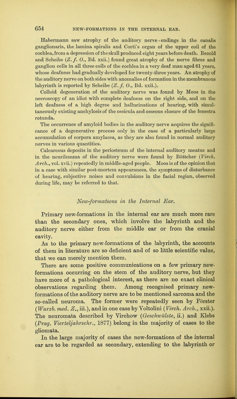 Habermann saw atrophy of the auditory nerve - endings in the canalis ganglionaris, the lamina spiralis and Corti's organ of the upper coil of the cochlea, from a depression of the skull produced eight years before death. Bezold and Scheibe (Z. f. 0., Bd. xxii.) found great atrophy of the nerve fibres and ganglion cells in all three coils of the cochlea in a very deaf man aged 61 years, whose deafness had gradually developed for twenty-three years. An atrophy of the auditory nerve on both sides with anomalies of formation in the membranous labyrinth is reported by Scheibe (Z. f. 0., Bd. xxii.). Colloid degeneration of the auditory nerve was found by Moos in the necroscopy of an idiot with complete deafness on the right side, and on the left deafness of a high degree and hallucinations of hearing, with simul- taneously existing anchylosis of the ossicula and osseous closure of the fenestra rotunda. The occurrence of amyloid bodies in the auditory nerve acquires the signifi- cance of a degenerative process only in the case of a particularly large accumulation of corpora amylacea, as they are also found in normal auditory nerves in various quantities. Calcareous deposits in the periosteum of the internal auditory meatus and in the neurilemma of the auditory nerve were found by Böttcher (Virch. A rch., vol. xvii.) repeatedly in middle-aged people. Moos is of the opinion that in a case with similar post-mortem appearances, the symptoms of disturbance of hearing, subjective noises and convulsions in the facial region, observed during life, may be referred to that. New-formations in the Internal Ear. Primary new-formations in the internal ear are much more rare than the secondary ones, which involve the labyrinth and the auditory nerve either from the middle ear or from the cranial cavity. As to the primary new-formations of the labyrinth, the accounts of them in literature are so deficient and of so little scientific value, that we can merely mention them. There are some positive communications on a few primary new- formations occurring on the stem of the auditory nerve, but they have more of a pathological interest, as there are no exact clinical observations regarding them. Among recognised primary new- formations of the auditory nerve are to be mentioned sarcoma and the so-called neuroma. The former were repeatedly seen by Förster (Wurzb. med. Z.,i\\.), and in one case by Voltolini (Virch. Arch., xxii.). The neuromata described by Virchow (Geschwülste, ii.) and Klebs (Prag. Vierteljahr sehr., 1877) belong in the majority of cases to the gliomata. In the large majority of cases the new-formations of the internal ear are to be regarded as secondary, extending to the labyrinth or