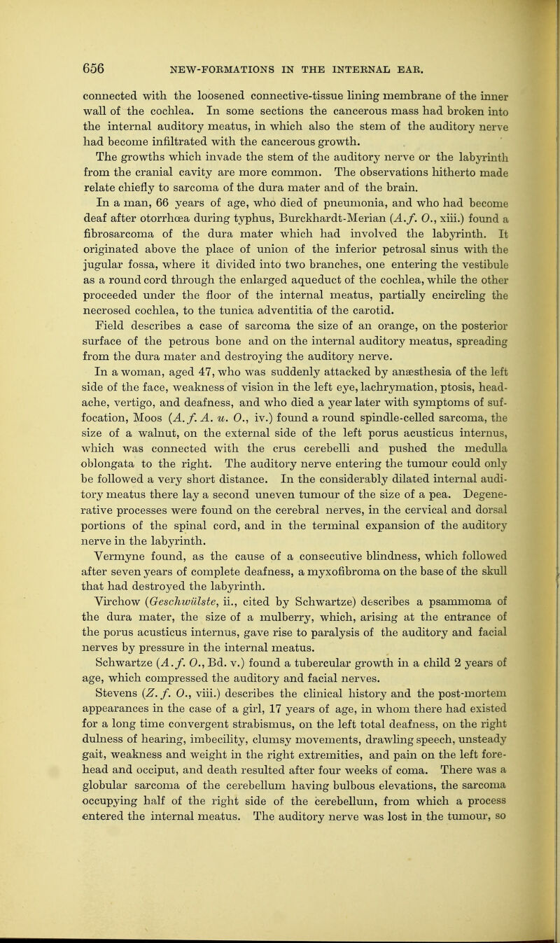 connected with the loosened connective-tissue lining membrane of the inner wall of the cochlea. In some sections the cancerous mass had broken into the internal auditory meatus, in which also the stem of the auditory nerve had become infiltrated with the cancerous growth. The growths which invade the stem of the auditory nerve or the labyrinth from the cranial cavity are more common. The observations hitherto made relate chiefly to sarcoma of the dura mater and of the brain. In a man, 66 years of age, who died of pneumonia, and who had become deaf after otorrhcea during typhus, Burckhardt-Merian (A.f. 0., xiii.) found a fibrosarcoma of the dura mater which had involved the labyrinth. It originated above the place of union of the inferior petrosal sinus with the jugular fossa, where it divided into two branches, one entering the vestibule as a round cord through the enlarged aqueduct of the cochlea, while the other proceeded under the floor of the internal meatus, partially encircling the necrosed cochlea, to the tunica adventitia of the carotid. Field describes a case of sarcoma the size of an orange, on the posterior surface of the petrous bone and on the internal auditory meatus, spreading from the dura mater and destroying the auditory nerve. In a woman, aged 47, who was suddenly attacked by anaesthesia of the left side of the face, weakness of vision in the left eye, lachrymation, ptosis, head- ache, vertigo, and deafness, and who died a year later with symptoms of suf- focation, Moos (A.f. A. u. 0., iv.) found a round spindle-celled sarcoma, the size of a walnut, on the external side of the left porus acusticus internus, which was connected with the cms cerebelli and pushed the medulla oblongata to the right. The auditory nerve entering the tumour could only be followed a very short distance. In the considerably dilated internal audi- tory meatus there lay a second uneven tumour of the size of a pea. Degene- rative processes were found on the cerebral nerves, in the cervical and dorsal portions of the spinal cord, and in the terminal expansion of the auditory nerve in the labyrinth. Vermyne found, as the cause of a consecutive blindness, which followed after seven years of complete deafness, a myxofibroma on the base of the skull that had destroyed the labyrinth. Virchow (Geschwülste, iL, cited by Schwartze) describes a psammoma of the dura mater, the size of a mulberry, which, arising at the entrance of the porus acusticus internus, gave rise to paralysis of the auditory and facial nerves by pressure in the internal meatus. Schwartze (A.f. 0., Bd. v.) found a tubercular growth in a child 2 years of age, which compressed the auditory and facial nerves. Stevens (Z.f. 0., viii.) describes the clinical history and the post-mortem appearances in the case of a girl, 17 years of age, in whom there had existed for a long time convergent strabismus, on the left total deafness, on the right dulness of hearing, imbecility, clumsy movements, drawling speech, unsteady gait, weakness and weight in the right extremities, and pain on the left fore- head and occiput, and death resulted after four weeks of coma. There was a globular sarcoma of the cerebellum having bulbous elevations, the sarcoma occupying half of the right side of the cerebellum, from which a process entered the internal meatus. The auditory nerve was lost in the tumour, so