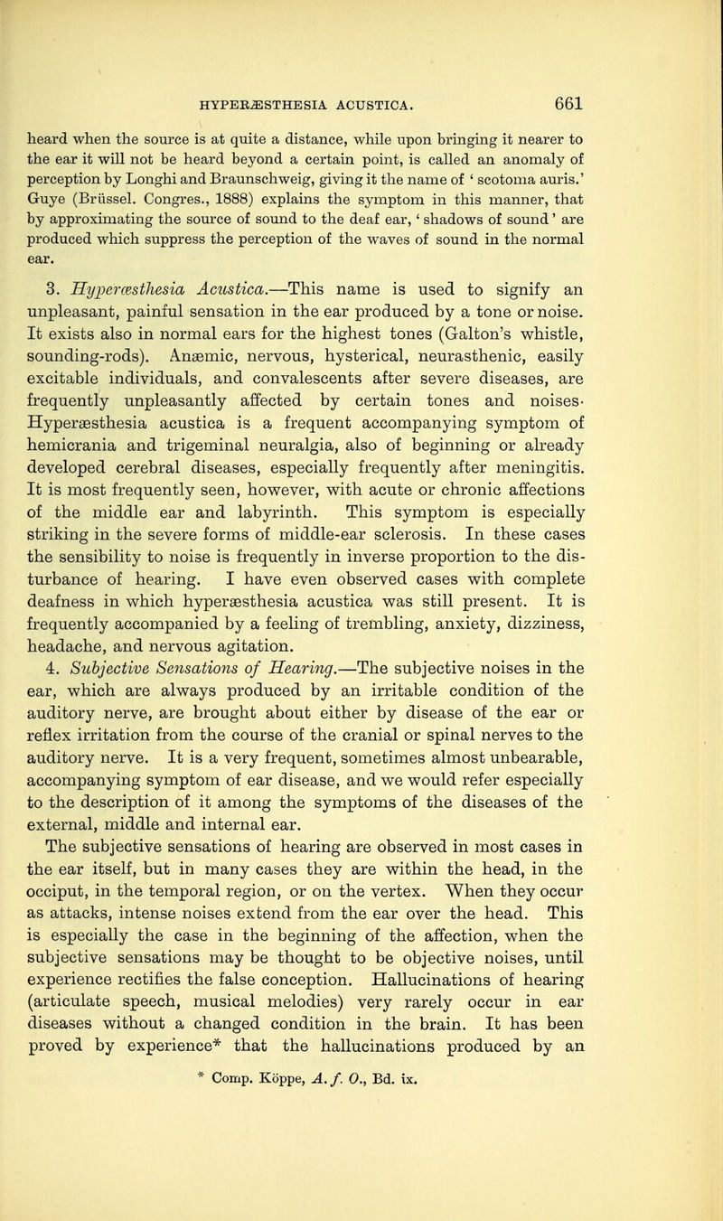 heard when the source is at quite a distance, while upon bringing it nearer to the ear it will not be heard beyond a certain point, is called an anomaly of perception by Longhi and Braunschweig, giving it the name of ' scotoma auris.' Guye (Brüssel. Congres., 1888) explains the symptom in this manner, that by approximating the source of sound to the deaf ear, ' shadows of sound' are produced which suppress the perception of the waves of sound in the normal ear. 3. Hyperesthesia Acustica.—This name is used to signify an unpleasant, painful sensation in the ear produced by a tone or noise. It exists also in normal ears for the highest tones (Galton's whistle, sounding-rods). Anasmic, nervous, hysterical, neurasthenic, easily excitable individuals, and convalescents after severe diseases, are frequently unpleasantly affected by certain tones and noises- Hyperesthesia acustica is a frequent accompanying symptom of hemicrania and trigeminal neuralgia, also of beginning or already developed cerebral diseases, especially frequently after meningitis. It is most frequently seen, however, with acute or chronic affections of the middle ear and labyrinth. This symptom is especially striking in the severe forms of middle-ear sclerosis. In these cases the sensibility to noise is frequently in inverse proportion to the dis- turbance of hearing. I have even observed cases with complete deafness in which hyperesthesia acustica was still present. It is frequently accompanied by a feeling of trembling, anxiety, dizziness, headache, and nervous agitation. 4. Subjective Sensations of Hearing.—The subjective noises in the ear, which are always produced by an irritable condition of the auditory nerve, are brought about either by disease of the ear or reflex irritation from the course of the cranial or spinal nerves to the auditory nerve. It is a very frequent, sometimes almost unbearable, accompanying symptom of ear disease, and we would refer especially to the description of it among the symptoms of the diseases of the external, middle and internal ear. The subjective sensations of hearing are observed in most cases in the ear itself, but in many cases they are within the head, in the occiput, in the temporal region, or on the vertex. When they occur as attacks, intense noises extend from the ear over the head. This is especially the case in the beginning of the affection, when the subjective sensations may be thought to be objective noises, until experience rectifies the false conception. Hallucinations of hearing (articulate speech, musical melodies) very rarely occur in ear diseases without a changed condition in the brain. It has been proved by experience* that the hallucinations produced by an * Comp. Köppe, A. f. 0., Bd. ix.