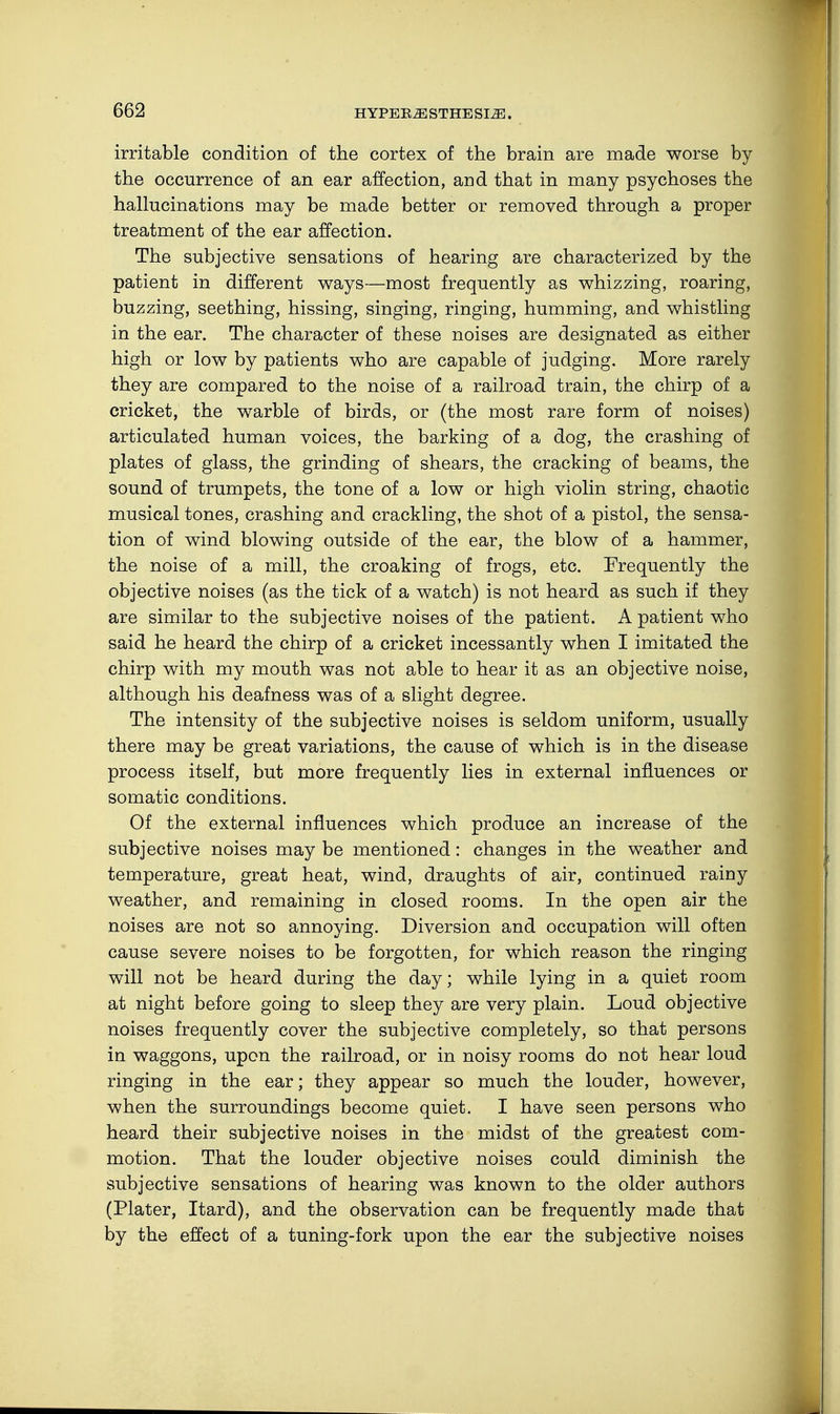 irritable condition of the cortex of the brain are made worse by the occurrence of an ear affection, and that in many psychoses the hallucinations may be made better or removed through a proper treatment of the ear affection. The subjective sensations of hearing are characterized by the patient in different ways—most frequently as whizzing, roaring, buzzing, seething, hissing, singing, ringing, humming, and whistling in the ear. The character of these noises are designated as either high or low by patients who are capable of judging. More rarely they are compared to the noise of a railroad train, the chirp of a cricket, the warble of birds, or (the most rare form of noises) articulated human voices, the barking of a dog, the crashing of plates of glass, the grinding of shears, the cracking of beams, the sound of trumpets, the tone of a low or high violin string, chaotic musical tones, crashing and crackling, the shot of a pistol, the sensa- tion of wind blowing outside of the ear, the blow of a hammer, the noise of a mill, the croaking of frogs, etc. Frequently the objective noises (as the tick of a watch) is not heard as such if they are similar to the subjective noises of the patient. A patient who said he heard the chirp of a cricket incessantly when I imitated the chirp with my mouth was not able to hear it as an objective noise, although his deafness was of a slight degree. The intensity of the subjective noises is seldom uniform, usually there may be great variations, the cause of which is in the disease process itself, but more frequently lies in external influences or somatic conditions. Of the external influences which produce an increase of the subjective noises may be mentioned: changes in the weather and temperature, great heat, wind, draughts of air, continued rainy weather, and remaining in closed rooms. In the open air the noises are not so annoying. Diversion and occupation will often cause severe noises to be forgotten, for which reason the ringing will not be heard during the day; while lying in a quiet room at night before going to sleep they are very plain. Loud objective noises frequently cover the subjective completely, so that persons in waggons, upon the railroad, or in noisy rooms do not hear loud ringing in the ear; they appear so much the louder, however, when the surroundings become quiet. I have seen persons who heard their subjective noises in the midst of the greatest com- motion. That the louder objective noises could diminish the subjective sensations of hearing was known to the older authors (Plater, Itard), and the observation can be frequently made that by the effect of a tuning-fork upon the ear the subjective noises