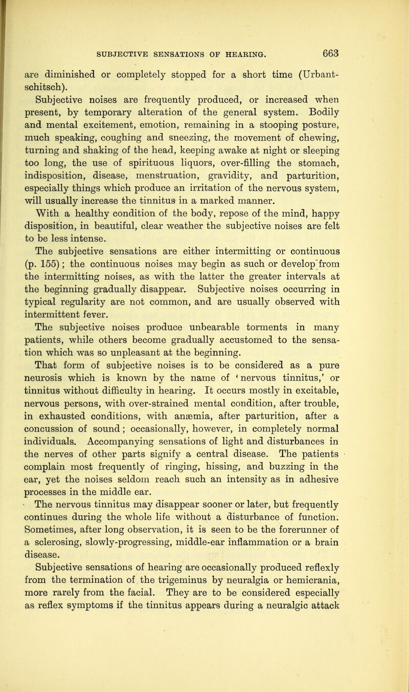 are diminished or completely stopped for a short time (Urbant- schitsch). Subjective noises are frequently produced, or increased when present, by temporary alteration of the general system. Bodily and mental excitement, emotion, remaining in a stooping posture, much speaking, coughing and sneezing, the movement of chewing, turning and shaking of the head, keeping awake at night or sleeping too long, the use of spirituous liquors, over-filling the stomach, indisposition, disease, menstruation, gravidity, and parturition, especially things which produce an irritation of the nervous system, will usually increase the tinnitus in a marked manner. With a healthy condition of the body, repose of the mind, happy disposition, in beautiful, clear weather the subjective noises are felt to be less intense. The subjective sensations are either intermitting or continuous (p. 155); the continuous noises may begin as such or develop'from the intermitting noises, as with the latter the greater intervals at the beginning gradually disappear. Subjective noises occurring in typical regularity are not common, and are usually observed with intermittent fever. The subjective noises produce unbearable torments in many patients, while others become gradually accustomed to the sensa- tion which was so unpleasant at the beginning. That form of subjective noises is to be considered as a pure neurosis which is known by the name of ' nervous tinnitus,' or tinnitus without difficulty in hearing. It occurs mostly in excitable, nervous persons, with over-strained mental condition, after trouble, in exhausted conditions, with anaemia, after parturition, after a concussion of sound; occasionally, however, in completely normal individuals. Accompanying sensations of light and disturbances in the nerves of other parts signify a central disease. The patients complain most frequently of ringing, hissing, and buzzing in the ear, yet the noises seldom reach such an intensity as in adhesive processes in the middle ear. The nervous tinnitus may disappear sooner or later, but frequently continues during the whole life without a disturbance of function. Sometimes, after long observation, it is seen to be the forerunner of a sclerosing, slowly-progressing, middle-ear inflammation or a brain disease. Subjective sensations of hearing are occasionally produced reflexly from the termination of the trigeminus by neuralgia or hemicrania, more rarely from the facial. They are to be considered especially as reflex symptoms if the tinnitus appears during a neuralgic attack