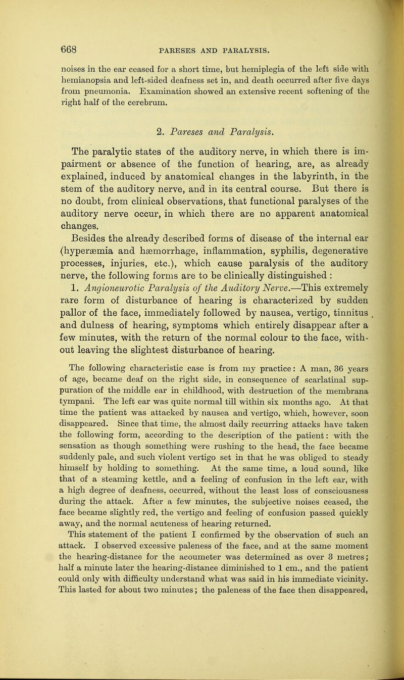 noises in the ear ceased for a short time, but hemiplegia of the left side with hemianopsia and left-sided deafness set in, and death occurred after five days from pneumonia. Examination showed an extensive recent softening of the right half of the cerebrum. 2. Pareses and Paralysis. The paralytic states of the auditory nerve, in which there is im- pairment or absence of the function of hearing, are, as already explained, induced by anatomical changes in the labyrinth, in the stem of the auditory nerve, and in its central course. But there is no doubt, from clinical observations, that functional paralyses of the auditory nerve occur, in which there are no apparent anatomical changes. Besides the already described forms of disease of the internal ear (hyperaemia and haemorrhage, inflammation, syphilis, degenerative processes, injuries, etc.), which cause paralysis of the auditory nerve, the following forms are to be clinically distinguished : 1. Angioneurotic Paralysis of the Auditory Nerve.—This extremely rare form of disturbance of hearing is characterized by sudden pallor of the face, immediately followed by nausea, vertigo, tinnitus > and dulness of hearing, symptoms which entirely disappear after a few minutes, with the return of the normal colour to the face, with- out leaving the slightest disturbance of hearing. The following characteristic case is from my practice: A man, 36 years of age, became deaf on the right side, in consequence of scarlatinal sup- puration of the middle ear in childhood, with destruction of the membrana tympani. The left ear was quite normal till within six months ago. At that time the patient was attacked by nausea and vertigo, which, however, soon disappeared. Since that time, the almost daily recurring attacks have taken the following form, according to the description of the patient: with the sensation as though something were rushing to the head, the face became suddenly pale, and such violent vertigo set in that he was obliged to steady himself by holding to something. At the same time, a loud sound, like that of a steaming kettle, and a feeling of confusion in the left ear, with a high degree of deafness, occurred, without the least loss of consciousness during the attack. After a few minutes, the subjective noises ceased, the face became slightly red, the vertigo and feeling of confusion passed quickly away, and the normal acuteness of hearing returned. This statement of the patient I confirmed by the observation of such an attack. I observed excessive paleness of the face, and at the same moment the hearing-distance for the acoumeter was determined as over 3 metres; half a minute later the hearing-distance diminished to 1 cm., and the patient could only with difficulty understand what was said in his immediate vicinity. This lasted for about two minutes; the paleness of the face then disappeared,