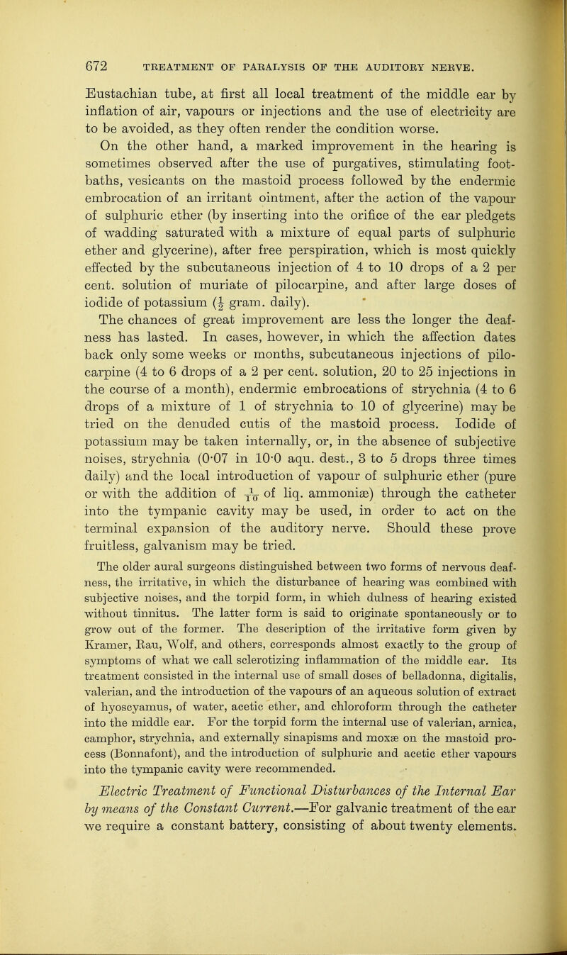 Eustachian tube, at first all local treatment of the middle ear by inflation of air, vapours or injections and the use of electricity are to be avoided, as they often render the condition worse. On the other hand, a marked improvement in the hearing is sometimes observed after the use of purgatives, stimulating foot- baths, vesicants on the mastoid process followed by the endermic embrocation of an irritant ointment, after the action of the vapour of sulphuric ether (by inserting into the orifice of the ear pledgets of wadding saturated with a mixture of equal parts of sulphuric ether and glycerine), after free perspiration, which is most quickly effected by the subcutaneous injection of 4 to 10 drops of a 2 per cent, solution of muriate of pilocarpine, and after large doses of iodide of potassium (J gram, daily). The chances of great improvement are less the longer the deaf- ness has lasted. In cases, however, in which the affection dates back only some weeks or months, subcutaneous injections of pilo- carpine (4 to 6 drops of a 2 per cent, solution, 20 to 25 injections in the course of a month), endermic embrocations of strychnia (4 to 6 drops of a mixture of 1 of strychnia to 10 of glycerine) may be tried on the denuded cutis of the mastoid process. Iodide of potassium may be taken internally, or, in the absence of subjective noises, strychnia (0*07 in 10'0 aqu. dest., 3 to 5 drops three times daily) and the local introduction of vapour of sulphuric ether (pure or with the addition of of liq. ammonise) through the catheter into the tympanic cavity may be used, in order to act on the terminal expansion of the auditory nerve. Should these prove fruitless, galvanism may be tried. The older aural surgeons distinguished between two forms of nervous deaf- ness, the irritative, in which the disturbance of hearing was combined with subjective noises, and the torpid form, in which dulness of hearing existed without tinnitus. The latter form is said to originate spontaneously or to grow out of the former. The description of the irritative form given by Kramer, Eau, Wolf, and others, corresponds almost exactly to the group of symptoms of what we call sclerotizing inflammation of the middle ear. Its treatment consisted in the internal use of small doses of belladonna, digitalis, valerian, and the introduction of the vapours of an aqueous solution of extract of hyoscyamus, of water, acetic ether, and chloroform through the catheter into the middle ear. For the torpid form the internal use of valerian, arnica, camphor, strychnia, and externally sinapisms and moxse on the mastoid pro- cess (Bonnafont), and the introduction of sulphuric and acetic ether vapours into the tympanic cavity were recommended. Electric Treatment of Functional Disturbances of the Internal Ear by means of the Constant Current.—For galvanic treatment of the ear we require a constant battery, consisting of about twenty elements.