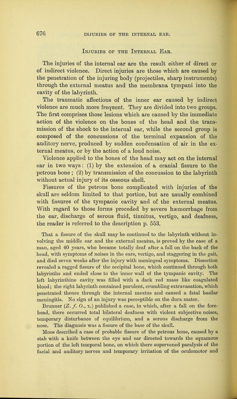 Injuries of the Internal Ear. The injuries of the internal ear are the result either of direct or of indirect violence. Direct injuries are those which are caused by the penetration of the injuring body (projectiles, sharp instruments) through the external meatus and the membrana tympani into the cavity of the labyrinth. The traumatic affections of the inner ear caused by indirect violence are much more frequent. They are divided into two groups. The first comprises those lesions which are caused by the immediate action of the violence on the bones of the head and the trans- mission of the shock to the internal ear, while the second group is composed of the concussions of the terminal expansion of the auditory nerve, produced by sudden condensation of air in the ex- ternal meatus, or by the action of a loud noise. Violence applied to the bones of the head may act on the internal ear in two ways: (1) by the extension of a cranial fissure to the petrous bone ; (2) by transmission of the concussion to the labyrinth without actual injury of its osseous shell. Fissures of the petrous bone complicated with injuries of the skull are seldom limited to that portion, but are usually combined with fissures of the tympanic cavity and of the external meatus. With regard to those forms preceded by severe haemorrhage from the ear, discharge of serous fluid, tinnitus, vertigo, and deafness, the reader is referred to the description p. 553. That a fissure of the skull may be continued to the labyrinth without in- volving the middle ear and the external meatus, is proved by the case of a man, aged 40 years, who became totally deaf after a fall on the back of the head, with symptoms of noises in the ears, vertigo, and staggering in the gait, and died seven weeks after the injury with meningeal symptoms. Dissection revealed a ragged fissure of the occipital bone, which continued through both labyrinths and ended close to the inner wall of the tympanic cavity. The left labyrinthine cavity was filled with a dark red mass like coagulated blood; the right labyrinth contained purulent, crumbling extravasation, which penetrated thence through the internal meatus and caused a fatal basilar meningitis. No sign of an injury was perceptible on the dura mater. Brunner (Z. f. 0., x.) published a case, in which, after a fall on the fore- head, there occurred total bilateral deafness with violent subjective noises, temporary disturbance of equilibrium, and a serous discharge from the nose. The diagnosis was a fissure of the base of the skull. Moos described a case of probable fissure of the petrous bone, caused by a stab with a knife between the eye and ear directed towards the squamous portion of the left temporal bone, on which there supervened paralysis of the facial and auditory nerves and temporary irritation of the oculomotor and
