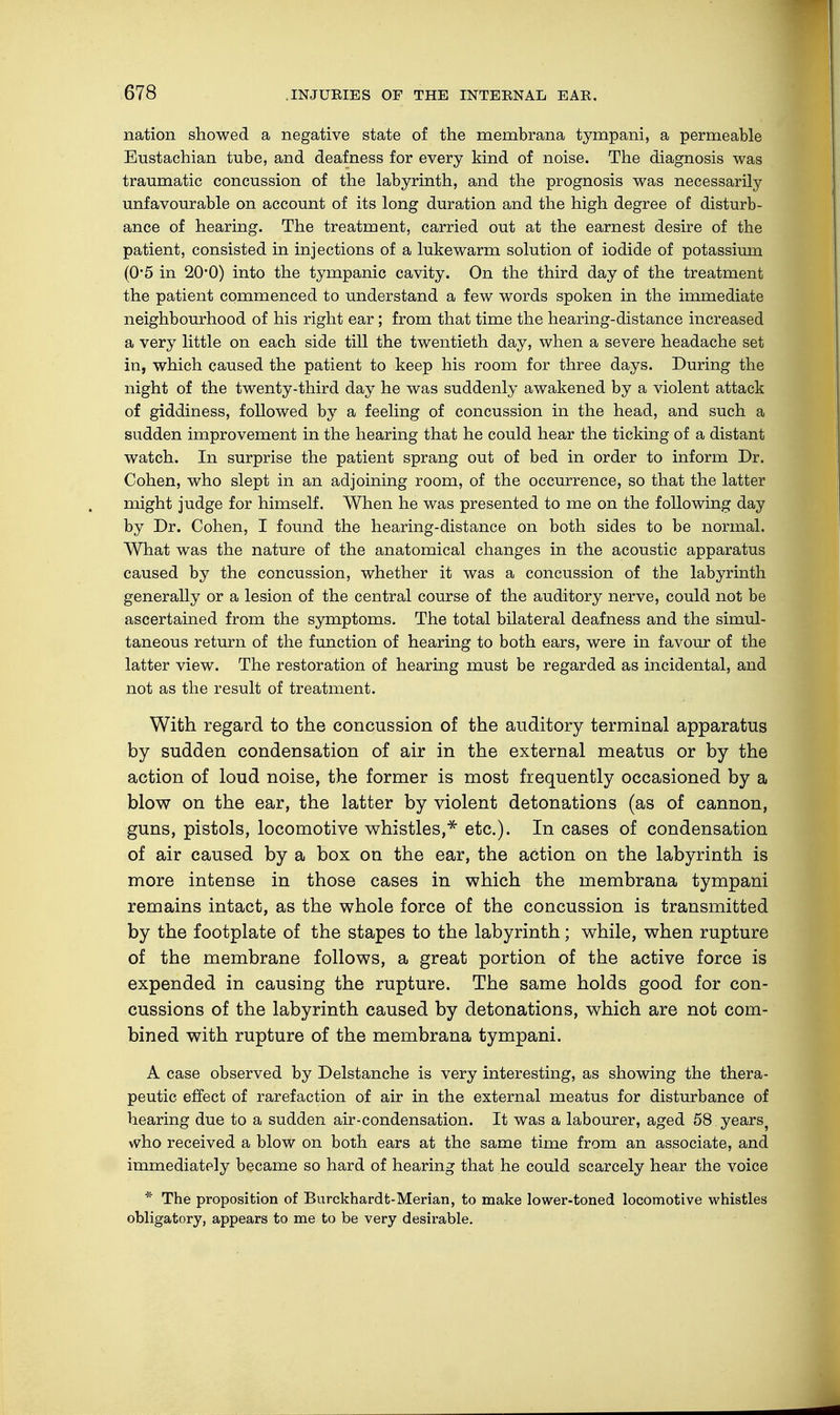 nation showed a negative state of the membrana tympani, a permeable Eustachian tube, and deafness for every kind of noise. The diagnosis was traumatic concussion of the labyrinth, and the prognosis was necessarily unfavourable on account of its long duration and the high degree of disturb- ance of hearing. The treatment, carried out at the earnest desire of the patient, consisted in injections of a lukewarm solution of iodide of potassium (0*5 in 20*0) into the tympanic cavity. On the third day of the treatment the patient commenced to understand a few words spoken in the immediate neighbourhood of his right ear; from that time the hearing-distance increased a very little on each side till the twentieth day, when a severe headache set in, which caused the patient to keep his room for three days. During the night of the twenty-third day he was suddenly awakened by a violent attack of giddiness, followed by a feeling of concussion in the head, and such a sudden improvement in the hearing that he could hear the ticking of a distant watch. In surprise the patient sprang out of bed in order to inform Dr. Cohen, who slept in an adjoining room, of the occurrence, so that the latter might judge for himself. When he was presented to me on the following day by Dr. Cohen, I found the hearing-distance on both sides to be normal. What was the nature of the anatomical changes in the acoustic apparatus caused by the concussion, whether it was a concussion of the labyrinth generally or a lesion of the central course of the auditory nerve, could not be ascertained from the symptoms. The total bilateral deafness and the simul- taneous return of the function of hearing to both ears, were in favour of the latter view. The restoration of hearing must be regarded as incidental, and not as the result of treatment. With regard to the concussion of the auditory terminal apparatus by sudden condensation of air in the external meatus or by the action of loud noise, the former is most frequently occasioned by a blow on the ear, the latter by violent detonations (as of cannon, guns, pistols, locomotive whistles,* etc.). In cases of condensation of air caused by a box on the ear, the action on the labyrinth is more intense in those cases in which the membrana tympani remains intact, as the whole force of the concussion is transmitted by the footplate of the stapes to the labyrinth; while, when rupture of the membrane follows, a great portion of the active force is expended in causing the rupture. The same holds good for con- cussions of the labyrinth caused by detonations, which are not com- bined with rupture of the membrana tympani. A case observed by Delstanche is very interesting, as showing the thera- peutic effect of rarefaction of air in the external meatus for disturbance of hearing due to a sudden air-condensation. It was a labourer, aged 58 years, who received a blow on both ears at the same time from an associate, and immediately became so hard of hearing that he could scarcely hear the voice * The proposition of Burckhardt-Merian, to make lower-toned locomotive whistles obligatory, appears to me to be very desirable.