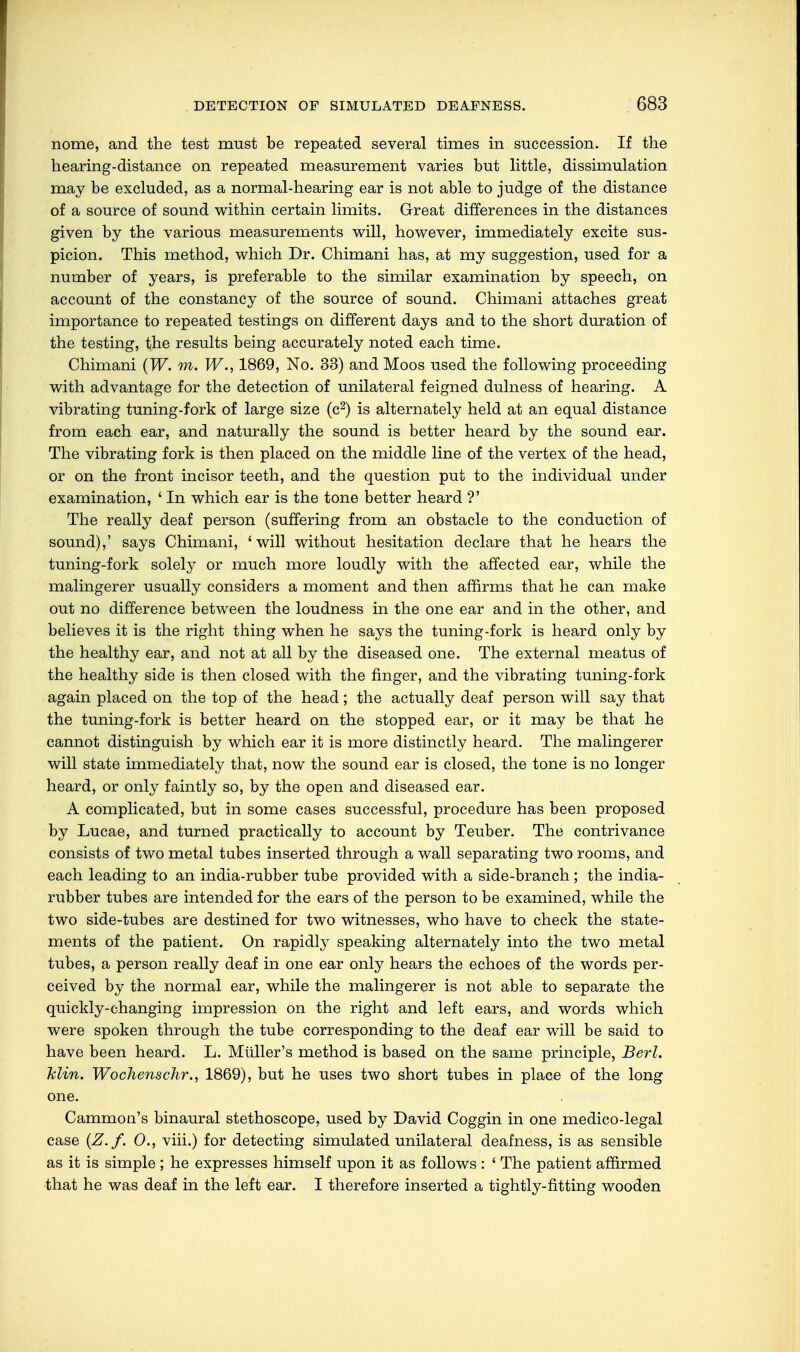 nome, and the test must be repeated several times in succession. If the hearing-distance on repeated measurement varies but little, dissimulation may be excluded, as a normal-hearing ear is not able to judge of the distance of a source of sound within certain limits. Great differences in the distances given by the various measurements will, however, immediately excite sus- picion. This method, which Dr. Chimani has, at my suggestion, used for a number of years, is preferable to the similar examination by speech, on account of the constancy of the source of sound. Chimani attaches great importance to repeated testings on different days and to the short duration of the testing, the results being accurately noted each time. Chimani (W. m. W., 1869, No. 33) and Moos used the following proceeding with advantage for the detection of unilateral feigned dulness of hearing. A vibrating tuning-fork of large size (c2) is alternately held at an equal distance from each ear, and naturally the sound is better heard by the sound ear. The vibrating fork is then placed on the middle line of the vertex of the head, or on the front incisor teeth, and the question put to the individual under examination, ' In which ear is the tone better heard ?' The really deaf person (suffering from an obstacle to the conduction of sound),' says Chimani, 'will without hesitation declare that he hears the tuning-fork solely or much more loudly with the affected ear, while the malingerer usually considers a moment and then affirms that he can make out no difference between the loudness in the one ear and in the other, and believes it is the right thing when he says the tuning-fork is heard only by the healthy ear, and not at all by the diseased one. The external meatus of the healthy side is then closed with the finger, and the vibrating tuning-fork again placed on the top of the head; the actually deaf person will say that the tuning-fork is better heard on the stopped ear, or it may be that he cannot distinguish by which ear it is more distinctly heard. The malingerer will state immediately that, now the sound ear is closed, the tone is no longer heard, or only faintly so, by the open and diseased ear. A complicated, but in some cases successful, procedure has been proposed by Lucae, and turned practically to account by Teuber. The contrivance consists of two metal tubes inserted through a wall separating two rooms, and each leading to an india-rubber tube provided with a side-branch; the india- rubber tubes are intended for the ears of the person to be examined, while the two side-tubes are destined for two witnesses, who have to check the state- ments of the patient. On rapidly speaking alternately into the two metal tubes, a person really deaf in one ear only hears the echoes of the words per- ceived by the normal ear, while the malingerer is not able to separate the quickly-changing impression on the right and left ears, and words which were spoken through the tube corresponding to the deaf ear will be said to have been heard. L. Müller's method is based on the same principle, Berl. Min. Wochens dir., 1869), but he uses two short tubes in place of the long one. Cammon's binaural stethoscope, used by David Coggin in one medico-legal case (Z.f. 0., viii.) for detecting simulated unilateral deafness, is as sensible as it is simple ; he expresses himself upon it as follows : ' The patient affirmed that he was deaf in the left ear. I therefore inserted a tightly-fitting wooden