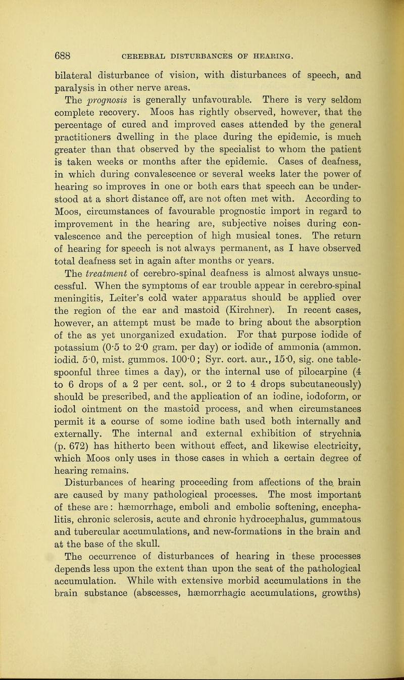 bilateral disturbance of vision, with disturbances of speech, and paralysis in other nerve areas. The prognosis is generally unfavourable. There is very seldom complete recovery. Moos has rightly observed, however, that the percentage of cured and improved cases attended by the general practitioners dwelling in the place during the epidemic, is much greater than that observed by the specialist to whom the patient is taken weeks or months after the epidemic. Cases of deafness, in which during convalescence or several weeks later the power of hearing so improves in one or both ears that speech can be under- stood at a short distance off, are not often met with. According to Moos, circumstances of favourable prognostic import in regard to improvement in the hearing are, subjective noises during con- valescence and the perception of high musical tones. The return of hearing for speech is not always permanent, as I have observed total deafness set in again after months or years. The treatment of cerebro-spinal deafness is almost always unsuc- cessful. When the symptoms of ear trouble appear in cerebro-spinal meningitis, Leiter's cold water apparatus should be applied over the region of the ear and mastoid (Kirchner). In recent cases, however, an attempt must be made to bring about the absorption of the as yet unorganized exudation. For that purpose iodide of potassium (0*5 to 2*0 gram, per day) or iodide of ammonia (ammon. iodid. 5'0, mist, gummös. 100*0; Syr. cort. aur., 15*0, sig. one table- spoonful three times a day), or the internal use of pilocarpine (4 to 6 drops of a 2 per cent, sol., or 2 to 4 drops subcutaneously) should be prescribed, and the application of an iodine, iodoform, or iodol ointment on the mastoid process, and when circumstances permit it a course of some iodine bath used both internally and externally. The internal and external exhibition of strychnia (p. 672) has hitherto been without effect, and likewise electricity, which Moos only uses in those cases in which a certain degree of hearing remains. Disturbances of hearing proceeding from affections of the brain are caused by many pathological processes. The most important of these are: haemorrhage, emboli and embolic softening, encepha- litis, chronic sclerosis, acute and chronic hydrocephalus, gummatous and tubercular accumulations, and new-formations in the brain and at the base of the skull. The occurrence of disturbances of hearing in these processes depends less upon the extent than upon the seat of the pathological accumulation. While with extensive morbid accumulations in the brain substance (abscesses, hgemorrhagic accumulations, growths)