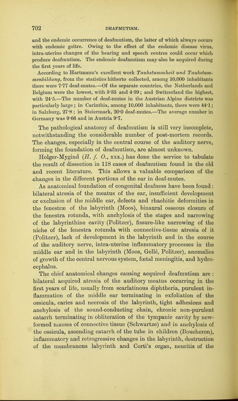 and the endemic occurrence of deafmutism, the latter of which always occurs with endemic goitre. Owing to the effect of the endemic disease virus, intra-uterine changes of the hearing and speech centres could occur which produce deafmutism. The endemic deafmutism may also be acquired during the first years of life. According to Hartmann's excellent work Taubstummheit und Taubstum- menbildung, from the statistics hitherto collected, among 10,000 inhabitants there were 7'77 deaf-mutes.—Of the separate countries, the Netherlands and Belgium were the lowest, with 3*35 and 4'39 ; and Switzerland the highest, with 24*5.—The number of deaf-mutes in the Austrian Alpine districts was particularly large ; in Carinthia, among 10,000 inhabitants, there were 44-1; in Salzburg, 27'8 ; in Steiermark, 20*0 deaf-mutes.—The average number in Germany was 9*66 and in Austria 9*7. The pathological anatomy of deafmutism is still very incomplete, notwithstanding the considerable number of post-mortem records. The changes, especially in the central course of the auditory nerve, forming the foundation of deafmutism, are almost unknown. Holger-Mygind (H. f. 0., xxx.) has done the service to tabulate the result of dissection in 118 cases of deafmutism found in the old and recent literature. This allows a valuable comparison of the changes in the different portions of the ear in deaf-mutes. As anatomical foundation of congenital deafness have been found: bilateral atresia of the meatus of the ear, insufficient development or exclusion of the middle ear, defects and rhachitic deformities in the fenestrse of the labyrinth (Moos), binaural osseous closure of the fenestra rotunda, with anchylosis of the stapes and narrowing of the labyrinthine cavity (Politzer), fissure-like narrowing of the niche of the fenestra rotunda with connective-tissue atresia of it (Politzer), lack of development in the labyrinth and in the course of the auditory nerve, intra-uterine inflammatory processes in the middle ear and in the labyrinth (Moos, Gelle, Politzer), anomalies of growth of the central nervous system, foetal meningitis, and hydro- cephalus. The chief anatomical changes causing acquired deafmutism are : bilateral acquired atresia of the auditory meatus occurring in the first years of life, usually from scarlatinous diphtheria, purulent in- flammation of the middle ear terminating in exfoliation of the ossicula, caries and necrosis of the labyrinth, tight adhesions and anchylosis of the sound-conducting chain, chronic non-purulent catarrh terminating in obliteration of the tympanic cavity by new- formed masses of connective tissue (Schwartze) and in anchylosis of the ossicula, ascending catarrh of the tube in children (Boucheron), inflammatory and retrogressive changes in the labyrinth, destruction of the membranous labyrinth and Corti's organ, neuritis of the