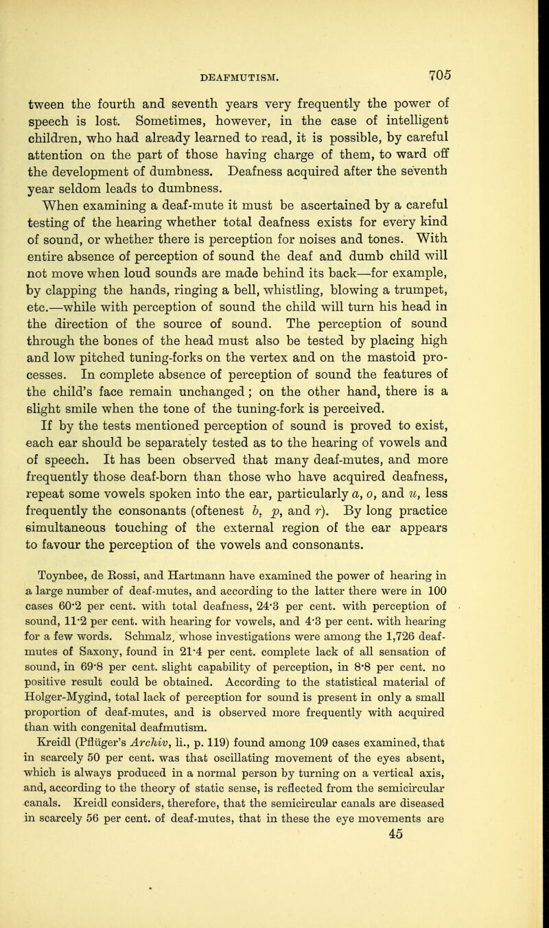 tween the fourth and seventh years very frequently the power of speech is lost. Sometimes, however, in the case of intelligent children, who had already learned to read, it is possible, by careful attention on the part of those having charge of them, to ward off the development of dumbness. Deafness acquired after the seventh year seldom leads to dumbness. When examining a deaf-mute it must be ascertained by a careful testing of the hearing whether total deafness exists for every kind of sound, or whether there is perception for noises and tones. With entire absence of perception of sound the deaf and dumb child will not move when loud sounds are made behind its back—for example, by clapping the hands, ringing a bell, whistling, blowing a trumpet, etc.—while with perception of sound the child will turn his head in the direction of the source of sound. The perception of sound through the bones of the head must also be tested by placing high and low pitched tuning-forks on the vertex and on the mastoid pro- cesses. In complete absence of perception of sound the features of the child's face remain unchanged; on the other hand, there is a slight smile when the tone of the tuning-fork is perceived. If by the tests mentioned perception of sound is proved to exist, each ear should be separately tested as to the hearing of vowels and of speech. It has been observed that many deaf-mutes, and more frequently those deaf-born than those who have acquired deafness, repeat some vowels spoken into the ear, particularly a, o, and u, less frequently the consonants (oftenest b. p, and r). By long practice simultaneous touching of the external region of the ear appears to favour the perception of the vowels and consonants. Toynbee, de Eossi, and Hartrnann have examined the power of hearing in a large number of deaf-mutes, and according to the latter there were in 100 cases 60*2 per cent, with total deafness, 24*3 per cent, with perception of sound, 11*2 per cent, with hearing for vowels, and 4*3 per cent, with hearing for a few words. Schrnalz, whose investigations were among the 1,726 deaf- mutes of Saxony, found in 21*4 per cent, complete lack of all sensation of sound, in 69*8 per cent, slight capability of perception, in 8*8 per cent, no positive result could be obtained. According to the statistical material of Holger-Mygind, total lack of perception for sound is present in only a small proportion of deaf-mutes, and is observed more frequently with acquired than with congenital deafmutism. Kreidl (Pflüger's Archiv, Ii., p. 119) found among 109 cases examined, that in scarcely 50 per cent, was that oscillating movement of the eyes absent, which is always produced in a normal person by turning on a vertical axis, and, according to the theory of static sense, is reflected from the semicircular canals. Kreidl considers, therefore, that the semicircular canals are diseased in scarcely 56 per cent, of deaf-mutes, that in these the eye movements are 45