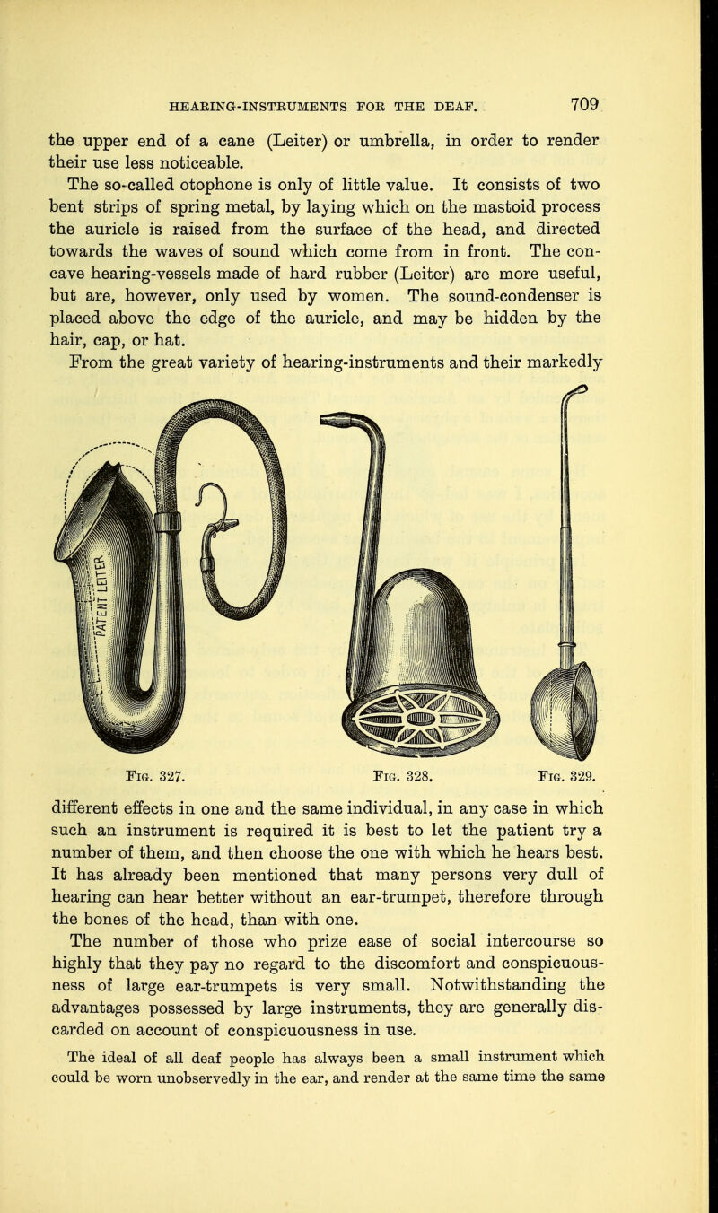 the upper end of a cane (Leiter) or umbrella, in order to render their use less noticeable. The so-called otophone is only of little value. It consists of two bent strips of spring metal, by laying which on the mastoid process the auricle is raised from the surface of the head, and directed towards the waves of sound which come from in front. The con- cave hearing-vessels made of hard rubber (Leiter) are more useful, but are, however, only used by women. The sound-condenser is placed above the edge of the auricle, and may be hidden by the hair, cap, or hat. From the great variety of hearing-instruments and their markedly Fig. 327. Tig. 328. Tig. 329. different effects in one and the same individual, in any case in which such an instrument is required it is best to let the patient try a number of them, and then choose the one with which he hears best. It has already been mentioned that many persons very dull of hearing can hear better without an ear-trumpet, therefore through the bones of the head, than with one. The number of those who prize ease of social intercourse so highly that they pay no regard to the discomfort and conspicuous- ness of large ear-trumpets is very small. Notwithstanding the advantages possessed by large instruments, they are generally dis- carded on account of conspicuousness in use. The ideal of all deaf people has always been a small instrument which could be worn unobservedly in the ear, and render at the same time the same