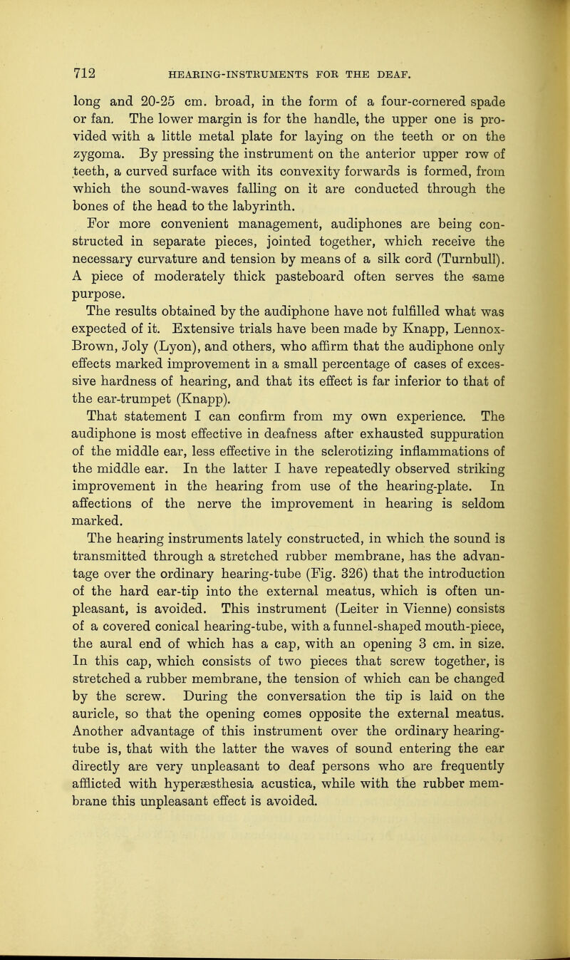 long and 20-25 cm. broad, in the form of a four-cornered spade or fan. The lower margin is for the handle, the upper one is pro- vided with a little metal plate for laying on the teeth or on the zygoma. By pressing the instrument on the anterior upper row of teeth, a curved surface with its convexity forwards is formed, from which the sound-waves falling on it are conducted through the bones of the head to the labyrinth. For more convenient management, audiphones are being con- structed in separate pieces, jointed together, which receive the necessary curvature and tension by means of a silk cord (Turnbull). A piece of moderately thick pasteboard often serves the «same purpose. The results obtained by the audiphone have not fulfilled what was expected of it. Extensive trials have been made by Knapp, Lennox- Brown, Joly (Lyon), and others, who affirm that the audiphone only effects marked improvement in a small percentage of cases of exces- sive hardness of hearing, and that its effect is far inferior to that of the ear-trumpet (Knapp). That statement I can confirm from my own experience. The audiphone is most effective in deafness after exhausted suppuration of the middle ear, less effective in the sclerotizing inflammations of the middle ear. In the latter I have repeatedly observed striking improvement in the hearing from use of the hearing-plate. In affections of the nerve the improvement in hearing is seldom marked. The hearing instruments lately constructed, in which the sound is transmitted through a stretched rubber membrane, has the advan- tage over the ordinary hearing-tube (Fig. 326) that the introduction of the hard ear-tip into the external meatus, which is often un- pleasant, is avoided. This instrument (Leiter in Vienne) consists of a covered conical hearing-tube, with a funnel-shaped mouth-piece, the aural end of which has a cap, with an opening 3 cm. in size. In this cap, which consists of two pieces that screw together, is stretched a rubber membrane, the tension of which can be changed by the screw. During the conversation the tip is laid on the auricle, so that the opening comes opposite the external meatus. Another advantage of this instrument over the ordinary hearing- tube is, that with the latter the waves of sound entering the ear directly are very unpleasant to deaf persons who are frequently afflicted with hyperesthesia acustica, while with the rubber mem- brane this unpleasant effect is avoided.