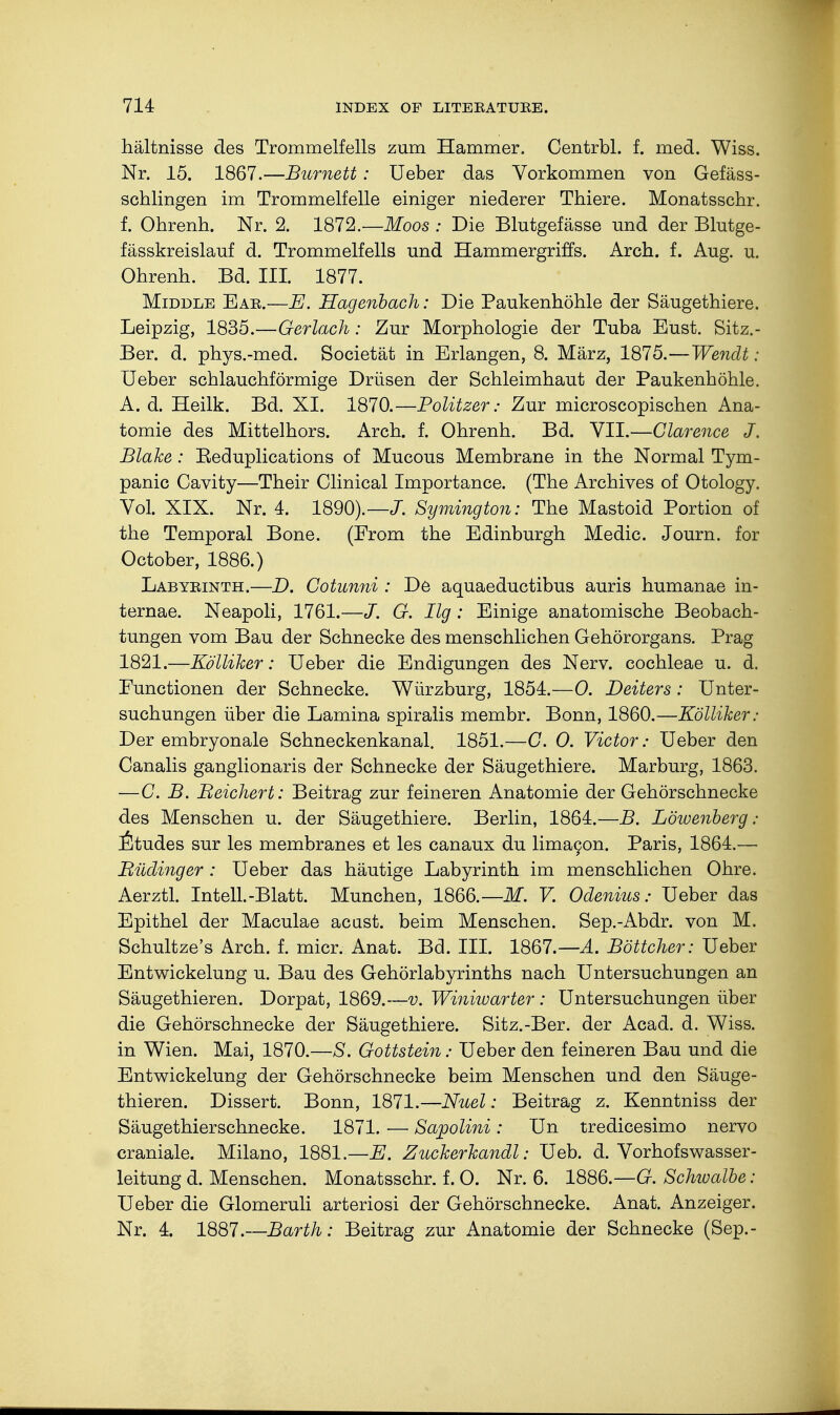 hältnisse des Trommelfells zum Hammer, Centrbl. f. med. Wiss. Nr. 15. 1867.—Burnett: Ueber das Vorkommen von Gefäss- schlingen im Trommelfelle einiger niederer Thiere. Monatsschr. f. Ohrenh. Nr. 2. 1872.— Moos : Die Blutgefässe und der Blutge- fässkreislauf d. Trommelfells und Hammergriffs. Arch. f. Aug. u. Ohrenh. Bd. III. 1877. Middle Ear.—E. Hagenbach: Die Paukenhöhle der Säugethiere. Leipzig, 1835.—Gerlach: Zur Morphologie der Tuba Eust. Sitz.- Ber. d. phys.-med. Societät in Erlangen, 8. März, 1875.—Wenclt: Ueber schlauchförmige Drüsen der Schleimhaut der Paukenhöhle. A. d. Heilk. Bd. XI. 1870.—Politzer: Zur microscopischen Ana- tomie des Mittelhors. Arch. f. Ohrenh. Bd. VII.—Clarence J. Blake: Beduplications of Mucous Membrane in the Normal Tym- panic Cavity—Their Clinical Importance. (The Archives of Otology. Vol. XIX. Nr. 4. 1890).—J. Symington: The Mastoid Portion of the Temporal Bone. (From the Edinburgh Medic. Journ. for October, 1886.) Labyrinth.—D. Cotunni : De aquaeductibus auris humanae in- ternae. Neapoli, 1761.—J. G. Hg : Einige anatomische Beobach- tungen vom Bau der Schnecke des menschlichen Gehörorgans. Prag 1821.—Kölliher: Ueber die Endigungen des Nerv, cochleae u. d. Eunctionen der Schnecke. Würzburg, 1854.—0. Deiters : Unter- suchungen über die Lamina spiralis membr. Bonn, 1860.—Kölliher: Der embryonale Schneckenkanal. 1851.—G. 0. Victor: Ueber den Canalis ganglionaris der Schnecke der Säugethiere. Marburg, 1863. —G. B. Beichert: Beitrag zur feineren Anatomie der Gehörschnecke des Menschen u. der Säugethiere. Berlin, 1864.—B. Löwenberg: Etudes sur les membranes et les canaux du limacon. Paris, 1864.— Büdinger : Ueber das häutige Labyrinth im menschlichen Ohre. Aerztl. InteU.-Blatt. München, 1866.— M. V. Odenius: Ueber das Epithel der Maculae acast. beim Menschen. Sep.-Abdr. von M. Schultze's Arch. f. micr. Anat. Bd. III. 1867.—A. Böttcher: Ueber Entwickelung u. Bau des Gehörlabyrinths nach Untersuchungen an Säugethieren. Dorpat, 1869.—v. Winiwarter: Untersuchungen über die Gehörschnecke der Säugethiere. Sitz.-Ber. der Acad. d. Wiss. in Wien. Mai, 1870.—S. Gottstein: Ueber den feineren Bau und die Entwickelung der Gehörschnecke beim Menschen und den Säuge- thieren. Dissert. Bonn, 1871.—Nuel: Beitrag z. Kenntniss der Säugethier Schnecke. 1871. — Sapolini : Un tredicesimo nervo craniale. Milano, 1881.—E. Zucherhandl: Ueb. d. Vorhofswasser- leitung d. Menschen. Monatsschr. f. O. Nr. 6. 1886.—G. Schwalbe : Ueber die Glomeruli arteriosi der Gehörschnecke. Anat. Anzeiger. Nr. 4. 1887.—Barth: Beitrag zur Anatomie der Schnecke (Sep.-