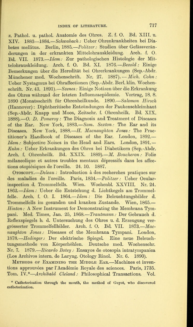 z. Pathol, u. pathol. Anatomie des Ohres. Z. f. 0. Bd. XIII. u. XIV. 1883—1884.—Schwabach: Ueber Ohrenkrankheiten bei Dia- betes mellitus. Berlin, 1885.—Politzer: Studien über Gefässverän- derungen in der erkrankten Mittelohrauskleidung. Arch. f. O. Bd. VII. 1873.—Idem: Zur pathologischen Histologie der Mit- telohrauskleidung. Arch. f. O. Bd. XI. 1876.— Bezold : Einige Bemerkungen über die Heredität bei Ohrerkrankungen (Sep.-Abdr. Münchener med. Wochenschrift. Nr. 27. 1887). —'Mich. Cohn: Ueber Nystagmus bei Ohraffectionen (Sep.-Abdr. Berl. klin. Wochen- schrift. Nr. 43. 1891).—Szenes: Einige Notizen über die Erkrankung des Ohres während der letzten Influenzaepidemie. Vortrag, 18. 8. 1890 (Monatsschrift für Ohrenheilkunde« 1890.—Salomon Hirsch (Hannover): Diphtherische Entzündungen der Paukenschleimhaut (Sep.-Abdr. Knapp und Moos, Zeitschr. f. Ohrenheilk. Bd. XIX. 1888).—0. D. Pomeroy: The Diagnosis and Treatmeüt of Diseases of the Ear. New York, 1883.—Sam. Sexton: The Ear and its Diseases. New York, 1888.—U. Macnaughton Jones: The Prac- titioner's Handbook of Diseases of the Ear. London, 1892.— Idem: Subjective Noises in the Head and Ears. London, 1891.— Kuhn: Ueber Erkrankungen des Ohres bei Diabetikern (Sep.-Abdr. Arch. f. Ohrenheilk. Bd. XXIX. 1889).—if. Boucheron: Folie melancolique et autres troubles mentaux depressifs dans les affec- tions otopiesiques de l'oreille. 21. 10. 1887. Otoscopy.—Deleau : Introduction ä des recherches pratiques sur des maladies de l'oreille. Paris, 1831.—Politzer: Ueber Ocular- inspection d. Trommelfells. Wien. Wochenbl. XXVIII. Nr. 24. 1862.—Idem: Ueber die Entstehung d. Lichtkegels am Trommel- felle, Arch. f. O. I. 1864.—Idem: Die Beleuchtungsbilder d. Trommelfells im gesunden und kranken Zustande. Wien, 1865.— Hinton: A New Instrument for Demonstrating the Membrana Tym- pani. Med. Times, Jan. 25, 1868.—Trautmann: Der Gebrauch d. Eeflexspiegels b. d. Untersuchung des Ohres u. d. Erzeugung ver- größerter Trommelfellbilder. Arch. f. O. Bd. VII. 1873.— Mac- naughton Jones: Diseases of the Membrana Tympani. London, 1878.—Hedinger: Der elektrische Spiegel. Eine neue Beleuch- tungsmethode von Körperhöhlen. Deutsche med. Wochenschr. Nr. 7. 1879.—Bicardo Botey : Ensayos de otosopia intratympanica (Los Archivos intern, de Laryng. Otology Einol. Nr. 6. 1890). Methods of Examining the Middle Eae.—Machines et inven- tions approuvees par l'Academie Royale des sciences. Paris, 1735. Tom. IV.*—Archibald Cleland: Philosophical Transactions. Vol. * Catheterization through the mouth, the method of Guyot, who discovered catheterization.