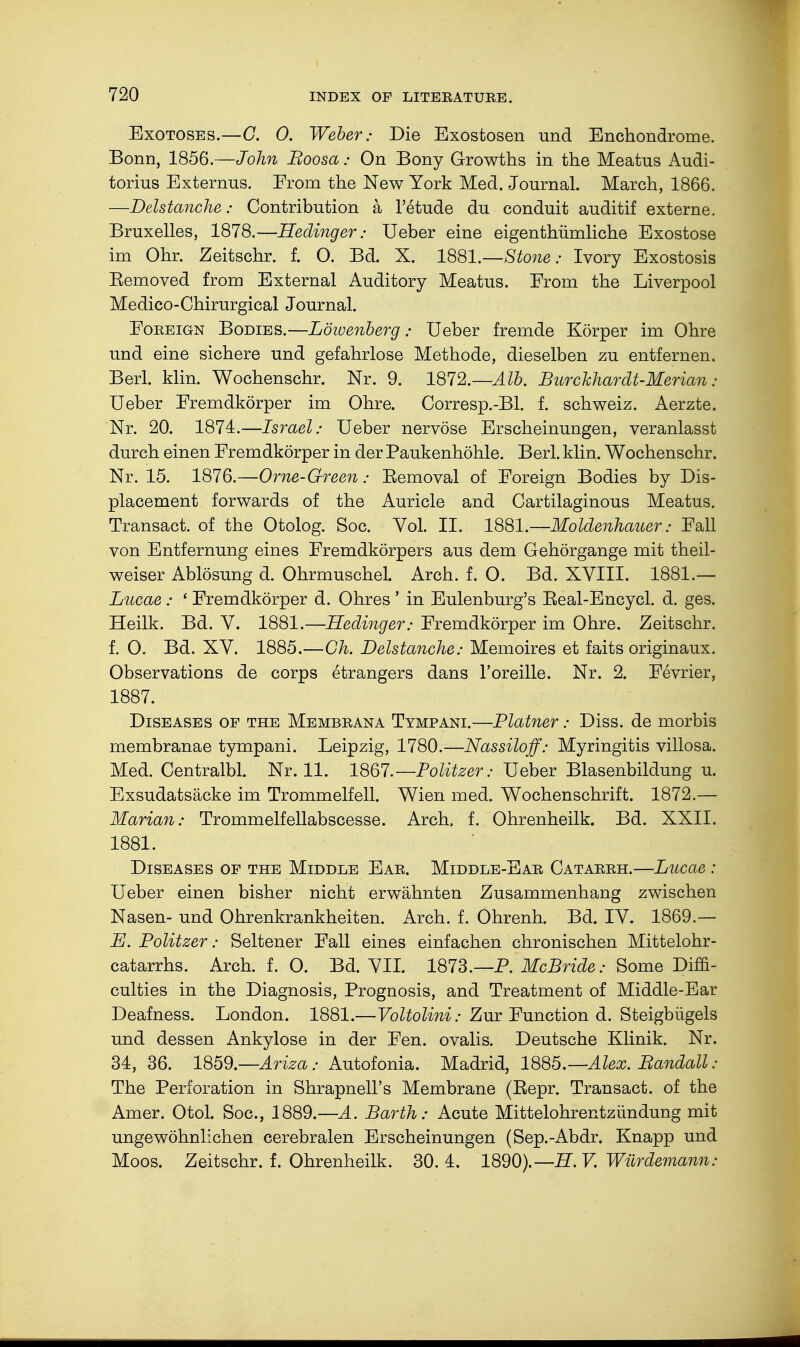 Exotoses.—G. 0. Weber: Die Exostosen und Enchondrome. Bonn, 1856.—John Boosa: On Bony Growths in the Meatus Audi- torius Externus. From the New York Med. Journal. March, 1866. —Delstanche: Contribution a l'etude du conduit auditif externe. Bruxelles, 1878.—Hedinger: Ueber eine eigentümliche Exostose im Ohr. Zeitschr. f. 0. Bd. X. 1881.—Stone: Ivory Exostosis Eemoved from External Auditory Meatus. From the Liverpool Medico-Chirurgical Journal. Foreign Bodies.—Löwenberg: Ueber fremde Körper im Ohre und eine sichere und gefahrlose Methode, dieselben zu entfernen. Berl. klin. Wochenschr. Nr. 9. 1872.—Alb. Burckhardt-Merian: Ueber Fremdkörper im Ohre. Corresp.-Bl. f. Schweiz. Aerzte. Nr. 20. 1874.—Israel: Ueber nervöse Erscheinungen, veranlasst durch einen Fremdkörper in der Paukenhöhle. Berl. klin. Wochenschr. Nr. 15. 1876.—Orne-Green: Eemoval of Foreign Bodies by Dis- placement forwards of the Auricle and Cartilaginous Meatus. Transact, of the Otolog. Soc. Vol. II. 1881.—Moldenhauer: Fall von Entfernung eines Fremdkörpers aus dem Gehörgange mit theil- weiser Ablösung d. Ohrmuschel. Arch. f. 0. Bd. XVIII. 1881.— Lucae : ' Fremdkörper d. Ohres ' in Eulenburg's Eeal-Encycl. d. ges. Heilk. Bd. V. 1881.—Hedinger: Fremdkörper im Ohre. Zeitschr. f. 0. Bd. XV. 1885.—Gh. Delstanche: Memoires et faits originaux. Observations de corps etrangers dans l'oreille. Nr. 2. Fevrier, 1887. Diseases of the Membrana Tympani.—Platner: Diss, de morbis membranae tympani. Leipzig, 1780.—Nassilo ff: Myringitis villosa. Med. Centralbl. Nr. 11. 1867.—Politzer: Ueber Blasenbildung u. Exsudatsäcke im Trommelfell. Wien med. Wochenschrift. 1872.— Marian: Trommelfellabscesse. Arch, f. Ohrenheilk. Bd. XXII. 1881. Diseases of the Middle Ear. Middle-Ear Catarrh.—Lncae : Ueber einen bisher nicht erwähnten Zusammenhang zwischen Nasen- und Ohrenkrankheiten. Arch. f. Öhrenh. Bd. IV. 1869.— E. Politzer: Seltener Fall eines einfachen chronischen Mittelohr- catarrhs. Arch. f. O. Bd. VII. 1873.—P. McBride: Some Diffi- culties in the Diagnosis, Prognosis, and Treatment of Middle-Ear Deafness. London. 1881.—Voltolini: Zur Function d. Steigbügels und dessen Ankylose in der Fen. ovalis. Deutsche Klinik. Nr. 34, 36. 1859.—Ariz a: Autofonia. Madrid, 1885.—Alex. Bandall : The Perforation in Shrapnell's Membrane (Eepr. Transact, of the Amer. Otol. Soc, 1889.—A. Barth: Acute Mittelohrentzündung mit ungewöhnlichen cerebralen Erscheinungen (Sep.-Abdr. Knapp und Moos. Zeitschr. f. Ohrenheilk. 30. 4. 1890).— H. V. Würdemann: